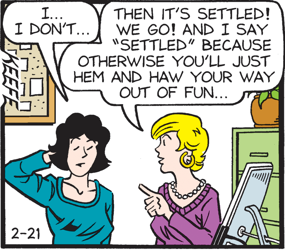 Rectangle OCR: I... I DON'T... THEN IT'S SETTLED! WE GO! AND I SAY "SETTLED" BECAUSE OTHERWISE YOU'LL JUST HEM AND HAW YOUR WAY OUT OF FUN... 2-21 KEEFE I... I DON'T... THEN IT'S SETTLED! WE GO! AND I SAY "SETTLED" BECAUSE OTHERWISE YOU'LL JUST HEM AND HAW YOUR WAY OUT OF FUN... 2-21 KEEFE