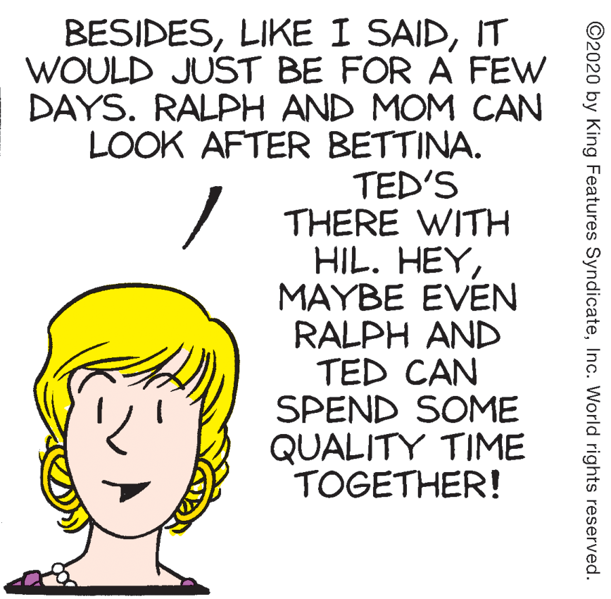 Illustration OCR: BESIDESIT WOULD JUST BE FOR A FEW DAYS. RALPH AND MOM CAN LOOK AFTER BETTINA. TED'S THERE WITH HIL. HEYMAYBE EVEN RALPH AND TED CAN SPEND SOME QUALITY TIME TOGETHER! ©2020 by King Features SyndicateInc. World rights reserved. BESIDESLIKE I SAIDIT WOULD JUST BE FOR A FEW DAYS. RALPH AND MOM CAN LOOK AFTER BETTINA. TED'S THERE WITH HIL. HEYMAYBE EVEN RALPH AND TED CAN SPEND SOME QUALITY TIME TOGETHER! ©2020 by King Features SyndicateInc. World rights reserved.