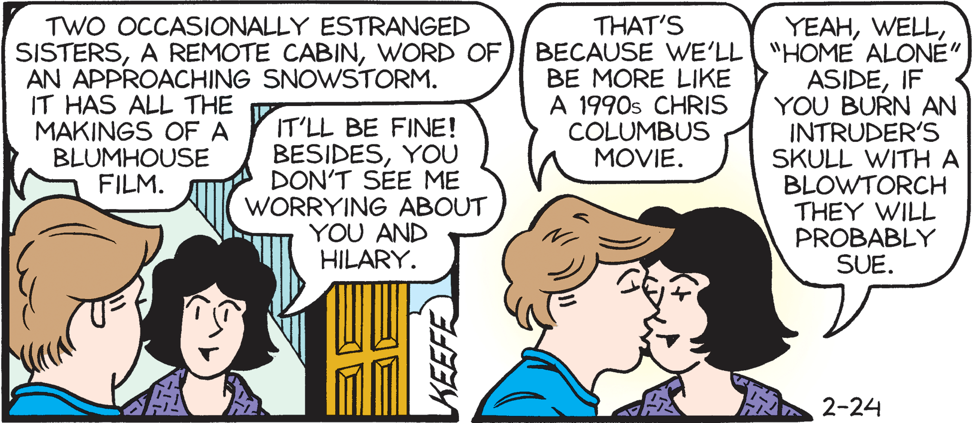 Comic book OCR: TWO OCCASIONALLY ESTRANGED SISTERSWORD OF AN APPROACHING SNOWSTORM. IT HAS ALL THE MAKINGS OFA BLUMHOUSE FILM. THAT'S YEAHBECAUSE WE'LL "HOME ALONE" ASIDEIF YOU BURN AN INTRUDER'S SKULL WITH A BLOWTORCH THEY WILL PROBABLY SUE. BE MORE LIKE A 1990s CHRIS COLUMBUS MOVIE. IT'LL BE FINE! BESIDESYOU DON'T SEE ME WORRYING ABOUT YOU AND HILARY. 2-24 TWO OCCASIONALLY ESTRANGED SISTERSA REMOTE CABINWORD OF AN APPROACHING SNOWSTORM. IT HAS ALL THE MAKINGS OFA BLUMHOUSE FILM. THAT'S YEAHBECAUSE WE'LL "HOME ALONE" ASIDEIF YOU BURN AN INTRUDER'S SKULL WITH A BLOWTORCH THEY WILL PROBABLY SUE. BE MORE LIKE A 1990s CHRIS COLUMBUS MOVIE. IT'LL BE FINE! BESIDESYOU DON'T SEE ME WORRYING ABOUT YOU AND HILARY. 2-24