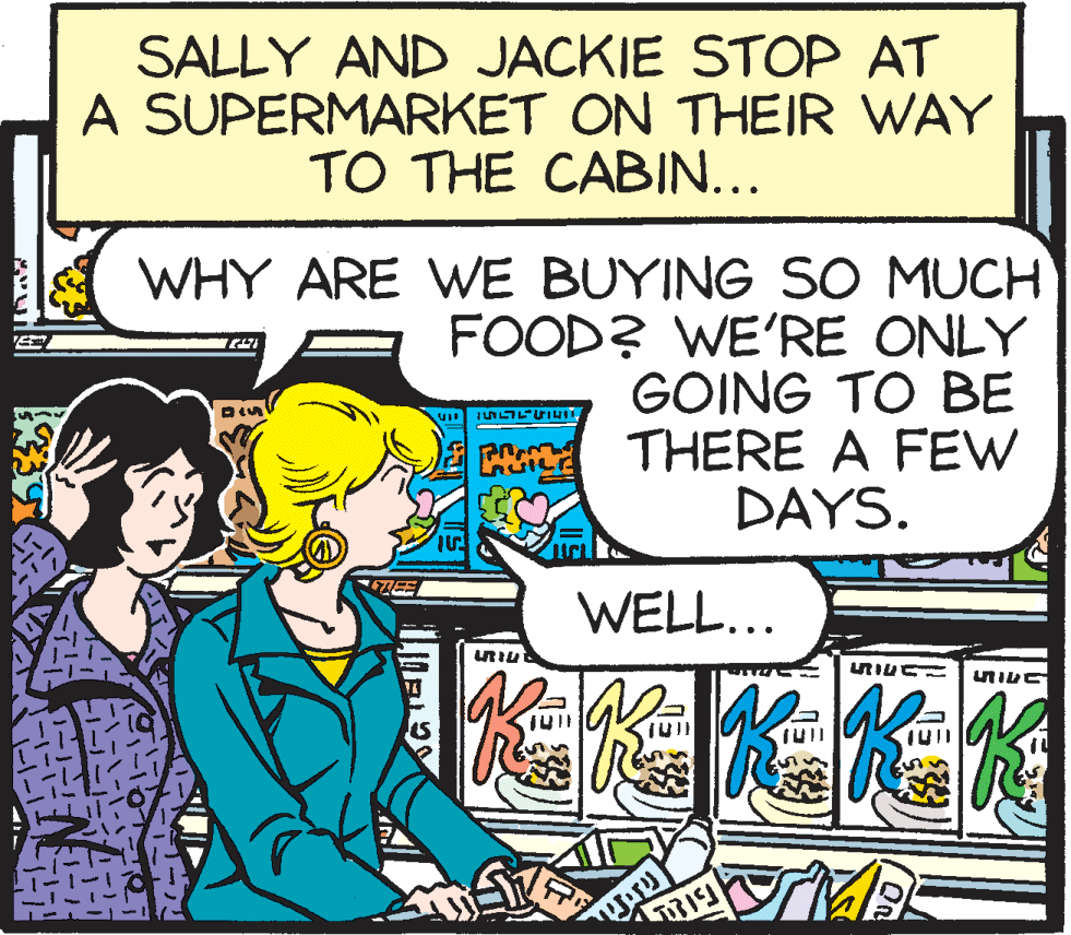 Publication OCR: SALLY AND JACKIE STOP AT A SUPERMARKET ON THEIR WAY TO THE CABIN... WHY ARE WE BUYING SO MUCH FOOD? WE'RE ONLY GOING TO BE THERE A FEW DAYS. WELL... SALLY AND JACKIE STOP AT A SUPERMARKET ON THEIR WAY TO THE CABIN... WHY ARE WE BUYING SO MUCH FOOD? WE'RE ONLY GOING TO BE THERE A FEW DAYS. WELL...