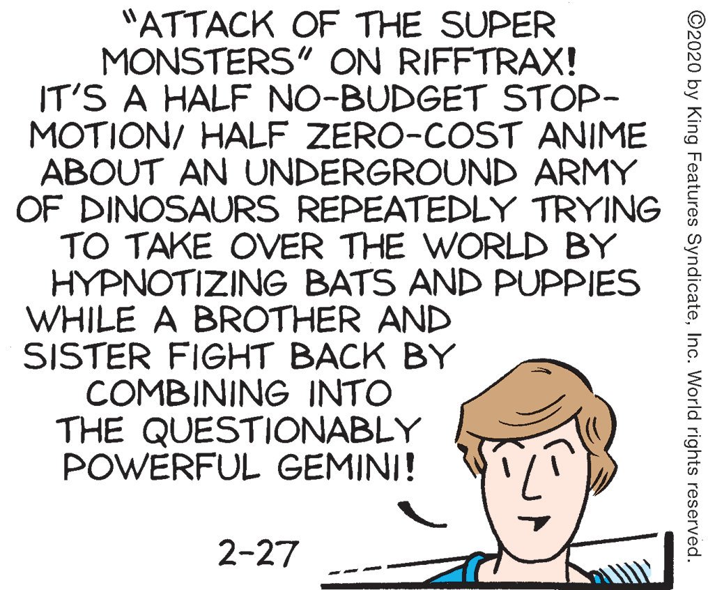 Rectangle OCR: "ATTACK OF THE SUPER MONSTERS" ON RIFFTRAX! IT'S A HALF NO-BUDGET STOP- MOTION/ HALF ZERO-COST ANIME ABOUT AN UNDERGROUND ARMY OF DINOSAURS REPEATEDLY TRYING TO TAKE OVER THE WORLD BY HYPNOTIZING BATS AND PUPPIES WHILE A BROTHER AND SISTER FIGHT BACK BY COMBINING INTO THE QUESTIONABLY POWERFUL GEMINI! 2-27 ©2020 by King Features SyndicateInc. World rights reserved. "ATTACK OF THE SUPER MONSTERS" ON RIFFTRAX! IT'S A HALF NO-BUDGET STOP- MOTION/ HALF ZERO-COST ANIME ABOUT AN UNDERGROUND ARMY OF DINOSAURS REPEATEDLY TRYING TO TAKE OVER THE WORLD BY HYPNOTIZING BATS AND PUPPIES WHILE A BROTHER AND SISTER FIGHT BACK BY COMBINING INTO THE QUESTIONABLY POWERFUL GEMINI! 2-27 ©2020 by King Features SyndicateInc. World rights reserved.