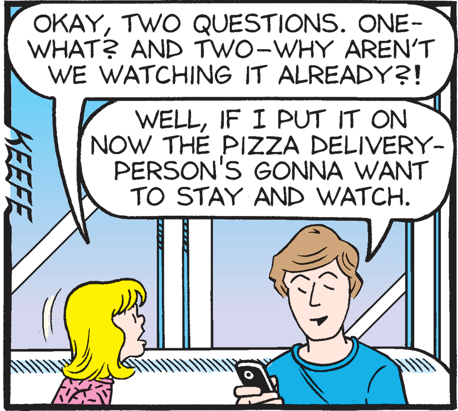 Organism OCR: OKAYTWO QUESTIONS. ONE- WHAT? AND TWO-WHY AREN'T WE WATCHING IT ALREADY?! WELLIF I PUT IT ON NOW THE PIZZA DELIVERY- PERSON'S GONNA WANT TO STAY AND WATCH. KEEFE OKAYTWO QUESTIONS. ONE- WHAT? AND TWO-WHY AREN'T WE WATCHING IT ALREADY?! WELLIF I PUT IT ON NOW THE PIZZA DELIVERY- PERSON'S GONNA WANT TO STAY AND WATCH. KEEFE