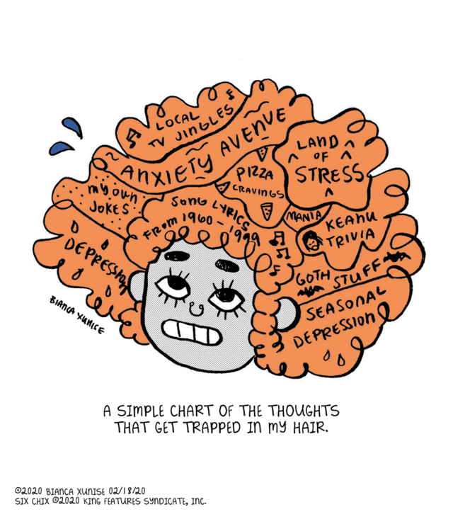 Pattern OCR: LOCAL TV JINGLES LAND oF PIZZA STRESS TY AVENVE myoun JokES CRAVINGS SonG FRom DEPPESSO LYPICS 1960. V MANIA 999 KEAHU TRIVIA GOTH STUFF BIANCA YUNICE SEASONAL DEPRESSION A SIMPLE CHART OF THE THOUGHTS THAT GET TRAPPED IN MY HAIR. 02020 BIANCA XUNISE 02/18/20 SIX CHIX O2020 KING FEATUMRES SYNDICATEINC. LOCAL TV JINGLES LAND oF PIZZA STRESS TY AVENVE myoun JokES CRAVINGS SonG FRom DEPPESSO LYPICS 1960. V MANIA 999 KEAHU TRIVIA GOTH STUFF BIANCA YUNICE SEASONAL DEPRESSION A SIMPLE CHART OF THE THOUGHTS THAT GET TRAPPED IN MY HAIR. 02020 BIANCA XUNISE 02/18/20 SIX CHIX O2020 KING FEATUMRES SYNDICATE