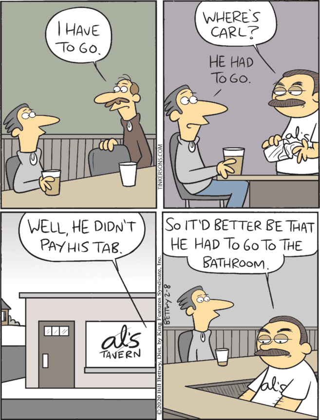 Animated cartoon OCR: T HAVE To G0. WHERE'S CARL? WELLHE DIDN'T PAY HIS TAB. So IT'D BETTER BE THAT HE HAD To G0 To THE BATHROOM. HE HAD TO GO. als TAVERN T HAVE To G0. WHERE'S CARL? WELLHE DIDN'T PAY HIS TAB. So IT'D BETTER BE THAT HE HAD To G0 To THE BATHROOM. HE HAD TO GO. als TAVERN