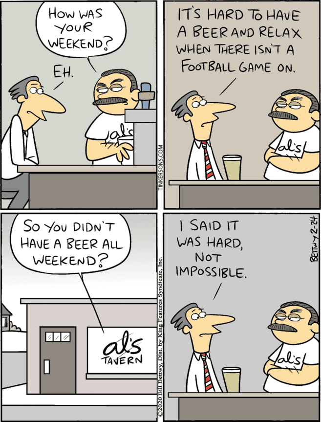 Conversation OCR: How WAS YOUR WEEKEND? ITS HARD TO HAVE A BEER AND RELAX So You DIDNT HAVE A BEER ALL WEEKEND? I SAID IT WAS HARDNOT IMPOSSIBLE. WHEN THERE ISNT A ??. FOOTBALL GAME ON. als Aalst TAVERN How WAS YOUR WEEKEND? ITS HARD TO HAVE A BEER AND RELAX So You DIDNT HAVE A BEER ALL WEEKEND? I SAID IT WAS HARDNOT IMPOSSIBLE. WHEN THERE ISNT A ??. FOOTBALL GAME ON. als Aalst TAVERN