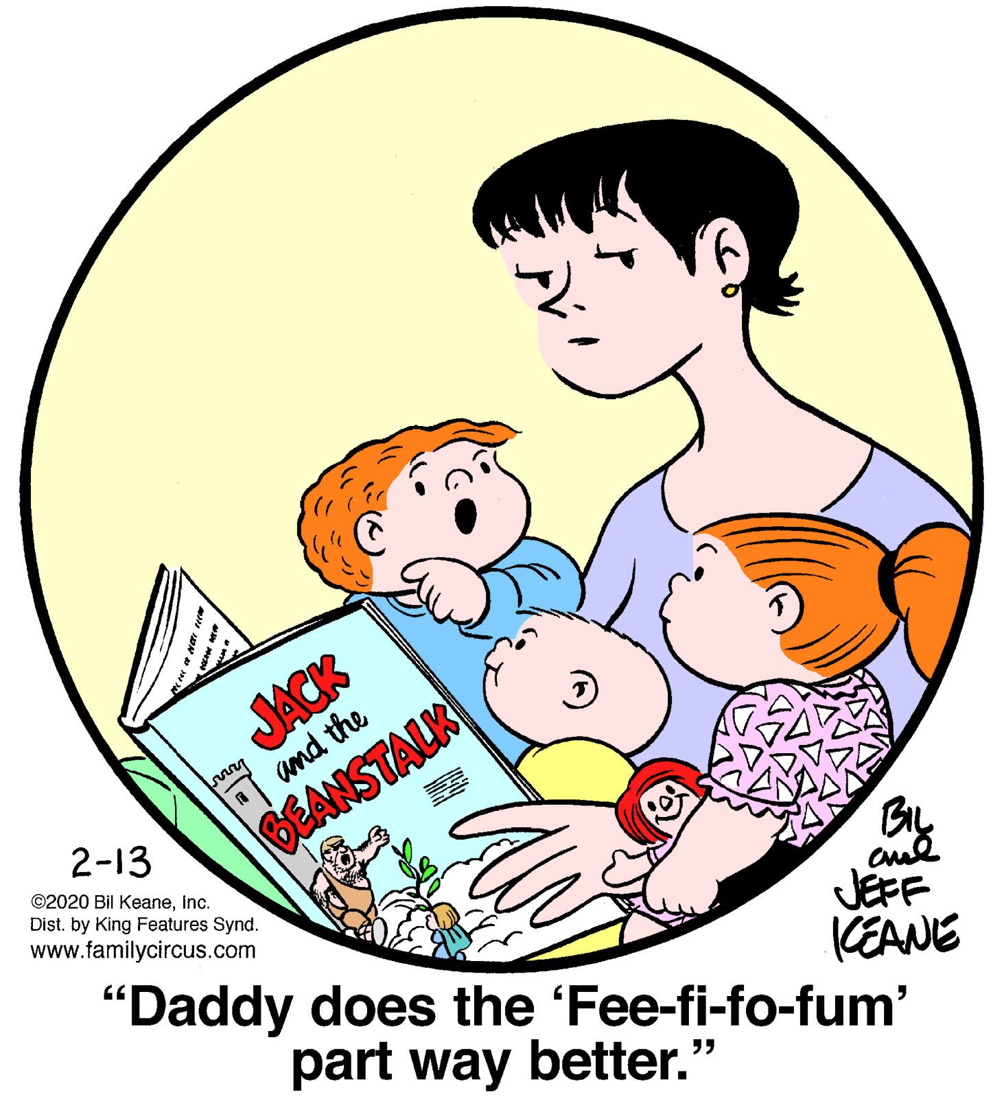 Graphics OCR: JACK and the 2-13 BEANSTALK ©2020 Bil KeaneInc. Dist. by King Features Synd. www.familycircus.com BIL cul "Daddy does the 'Fee-fi-fo-fum' JEFF KEANE part way better." JACK and the 2-13 BEANSTALK ©2020 Bil KeaneInc. Dist. by King Features Synd. www.familycircus.com BIL cul "Daddy does the 'Fee-fi-fo-fum' JEFF KEANE part way better."