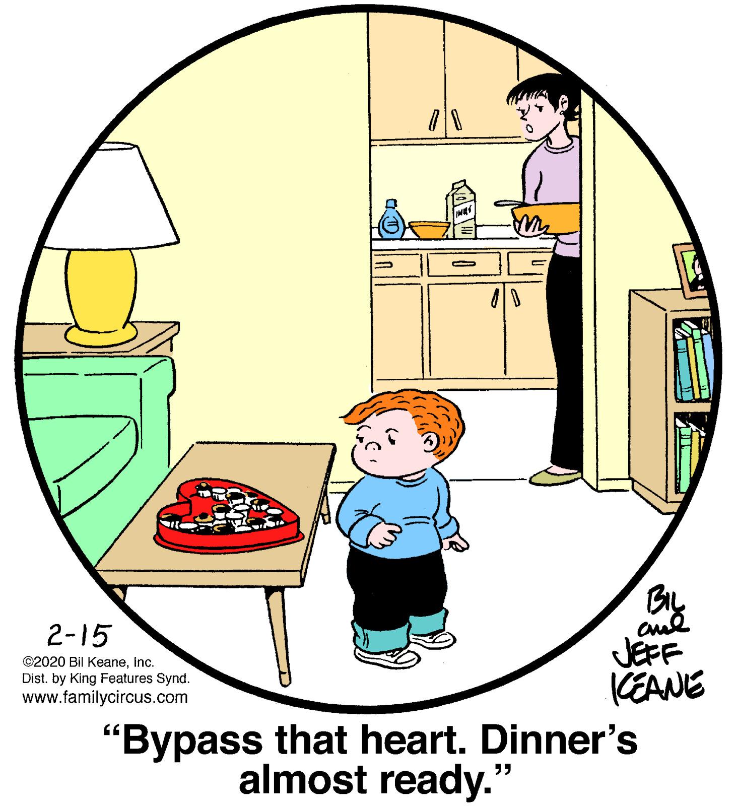 Circle OCR: 2-15 JEFF KEANE ©2020 Bil KeaneInc. Dist. by King Features Synd. www.familycircus.com "Bypass that heart. Dinner's almost ready." 2-15 JEFF KEANE ©2020 Bil KeaneInc. Dist. by King Features Synd. www.familycircus.com "Bypass that heart. Dinner's almost ready."