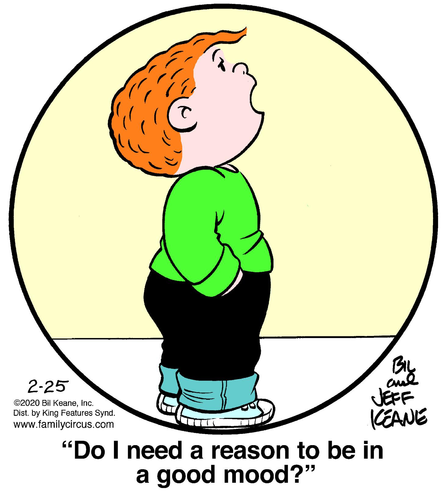 Gesture OCR: BIL JEFF CEANE "Do I need a reason to be in 2-25 ©2020 Bil KeaneInc. Dist. by King Features Synd. www.familycircus.com a good mood?" BIL JEFF CEANE "Do I need a reason to be in 2-25 ©2020 Bil KeaneInc. Dist. by King Features Synd. www.familycircus.com a good mood?"