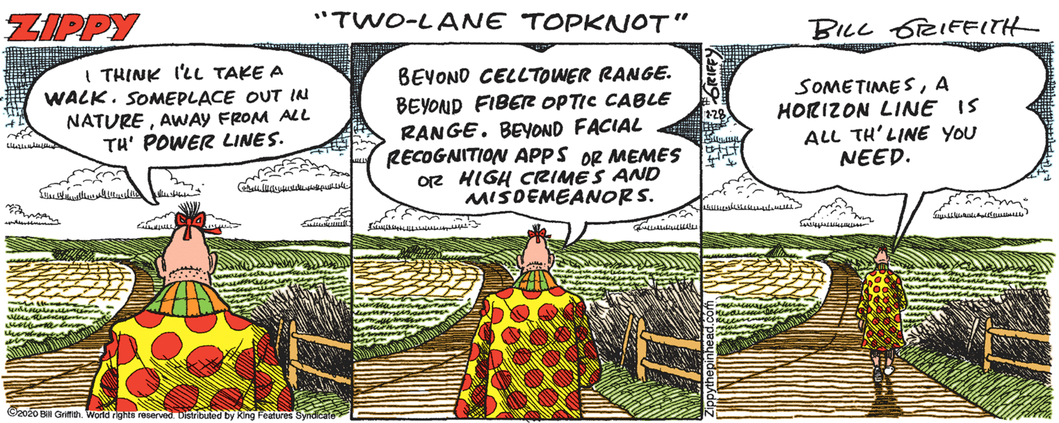 Terrestrial plant OCR: ZIPPY "TWO-LANE TOPKNOT" BILL 6TRIFFITH I THINK I'LL TAKE A WALK. SOMEPLACE OUT IN NATUREAWAY FROM ALL TH' POWER LINES. BEYOND CELLTOWER RANGE. BEYOND FIBER OPTIC CABLE RANGE. BEYOND FACIAL RECOGNITION APPS OR MEMES O2 HIGH CRIMES AND MISDEMEANORS. SOMETIME SA HORIZON LINE IS ALL TH'LINE YOU NEED. C2020 Bill Grifch. World rights reserved Distributed by King Features Synd ZIPPY "TWO-LANE TOPKNOT" BILL 6TRIFFITH I THINK I'LL TAKE A WALK. SOMEPLACE OUT IN NATUREAWAY FROM ALL TH' POWER LINES. BEYOND CELLTOWER RANGE. BEYOND FIBER OPTIC CABLE RANGE. BEYOND FACIAL RECOGNITION APPS OR MEMES O2 HIGH CRIMES AND MISDEMEANORS. SOMETIME SA HORIZON LINE IS ALL TH'LINE YOU NEED. C2020 Bill Grifch. World rights reserved Distributed by King Features Synd