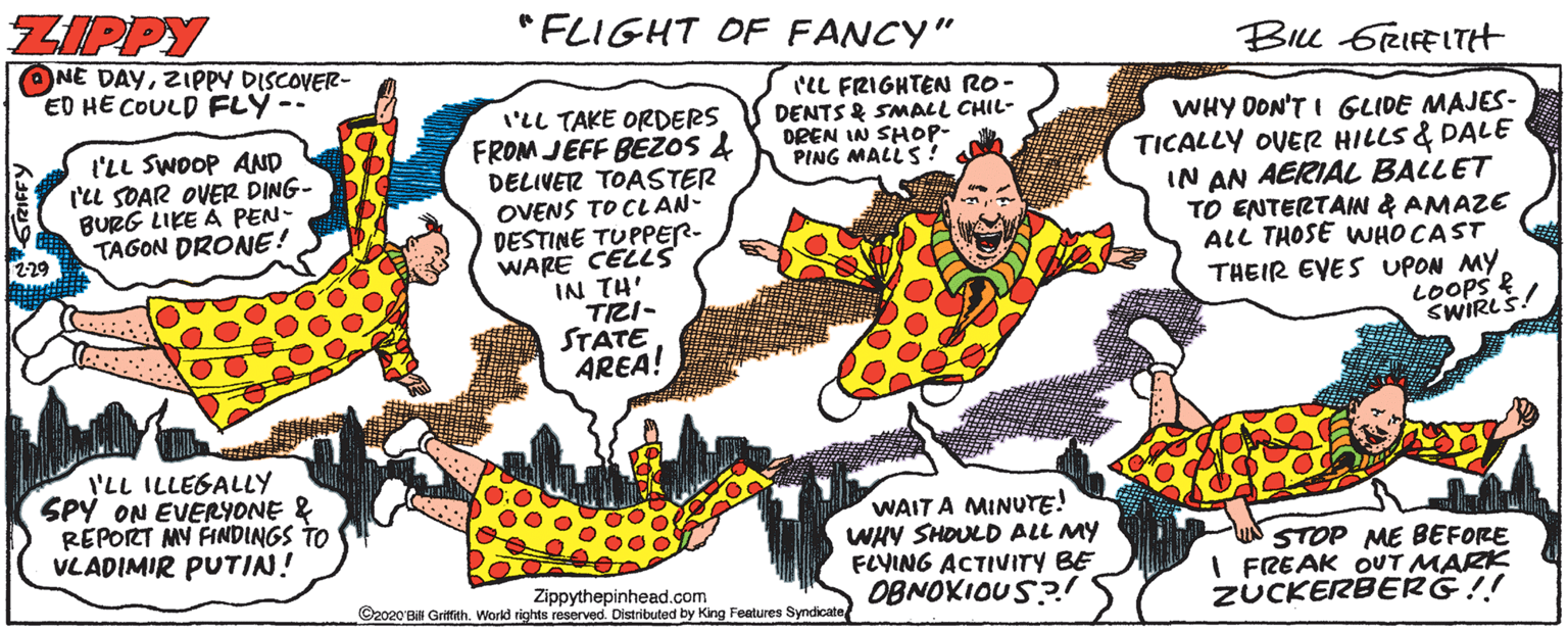 Line OCR: ZIPPY "FLIGHT OF FANCY" Bu 6RIFELTH ONE DAYZIPPY DISCOVER- ED HE COULD FLY-- IL FRIGHTEN RO - DENTS & SMALL CHIL- DREN IN SHOP- PING MALLS ? I'LL TAKE ORDERS FROM JEFF BEZOS & DELIVER TOASTER OVENS TO CLAN- DESTINE TUPPER- WARE CELLS IN TH' TRI- STATE AREA! WHY DON'T I GLIDE MAJES- TICALLY OVER HILLS & DALE IN AN AERIAL BALLET TO ENTERTAIN & AMAZE ALL THOSE WHO CAST THEIR EVES UPON MY LOOPS & SWIRLS! l'LL SWOOP AND ('u SOAR OVER DING- BURG LIKE A PEN- TAGON DRONE! I'LL ILLEGALLY SPY ON EVERYONE & REPORT MY FINDINGS TO VLADIMIR PUTIN! WAIT A MINUTE! WHY SHOULD ALL MY FLVING ACTIVITY BE OBNOKIOUS?! STOP ME BEFORE I FREAK OUT MARK ZUCKERBERG!! Zippythepinhead.com ©2020 BN Grimith. World rights reserved. Distributed by King Features Syndicate ZIPPY "FLIGHT OF FANCY" Bu 6RIFELTH ONE DAYZIPPY DISCOVER- ED HE COULD FLY-- IL FRIGHTEN RO - DENTS & SMALL CHIL- DREN IN SHOP- PING MALLS ? I'LL TAKE ORDERS FROM JEFF BEZOS & DELIVER TOASTER OVENS TO CLAN- DESTINE TUPPER- WARE CELLS IN TH' TRI- STATE AREA! WHY DON'T I GLIDE MAJES- TICALLY OVER HILLS & DALE IN AN AERIAL BALLET TO ENTERTAIN & AMAZE ALL THOSE WHO CAST THEIR EVES UPON MY LOOPS & SWIRLS! l'LL SWOOP AND ('u SOAR OVER DING- BURG LIKE A PEN- TAGON DRONE! I'LL ILLEGALLY SPY ON EVERYONE & REPORT MY FINDINGS TO VLADIMIR PUTIN! WAIT A MINUTE! WHY SHOULD ALL MY FLVING ACTIVITY BE OBNOKIOUS?! STOP ME BEFORE I FREAK OUT MARK ZUCKERBERG!! Zippythepinhead.com ©2020 BN Grimith. World rights reserved. Distributed by King Features Syndicate