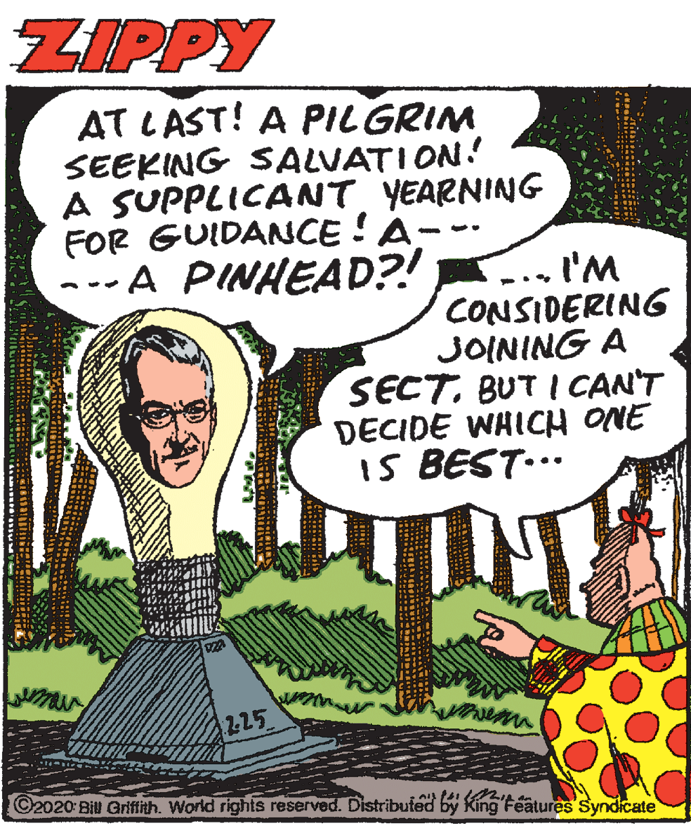 Guitar OCR: ZIPPY AT LAST! A PILGRIM SEEKING SALVATION! A SUPPLICANT YEARNING FOR GUIDANCE !A ---A PINHEAD?! -.. I'M CONSIDERING JOINING A SECT. BUT I CAN'T DECIDE WHICH ONE i5 BEST... 225 ©2020: Bill Griftith. World rights reserved. Distributed by King Features Syndicate ZIPPY AT LAST! A PILGRIM SEEKING SALVATION! A SUPPLICANT YEARNING FOR GUIDANCE !A ---A PINHEAD?! -.. I'M CONSIDERING JOINING A SECT. BUT I CAN'T DECIDE WHICH ONE i5 BEST... 225 ©2020: Bill Griftith. World rights reserved. Distributed by King Features Syndicate