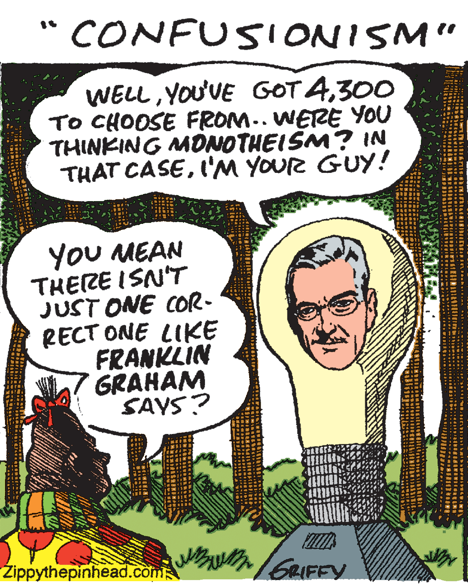 Fiction OCR: " CONFUSIONISM" WELL300 TO CHOOSE FROM.. WERE YOU THINKING MONOTHEISM? IN THAT CASEI'M YOUR GUY! YoU MEAN THEZE ISN'T JUST ONE COR- RECT ONE LIKE FRANKLIN GRAHAM SAYS? Zippythepinhead.com GRIFFY " CONFUSIONISM" WELLYOU'VE GOT 4300 TO CHOOSE FROM.. WERE YOU THINKING MONOTHEISM? IN THAT CASEI'M YOUR GUY! YoU MEAN THEZE ISN'T JUST ONE COR- RECT ONE LIKE FRANKLIN GRAHAM SAYS? Zippythepinhead.com GRIFFY