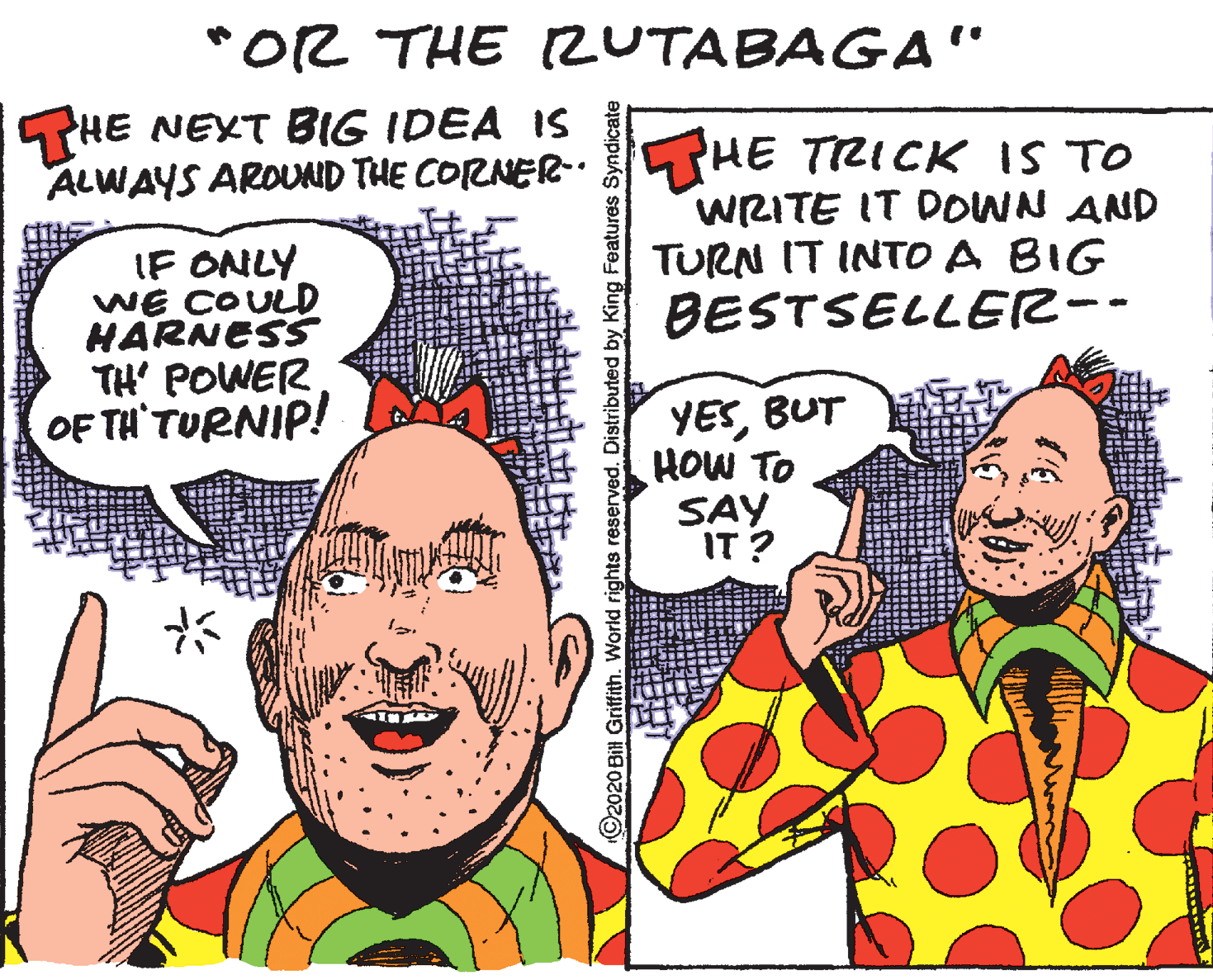 Parallel OCR: *OR THE RUTABAGA" THE NEXT BIG IDEA IS ALWAYS AROUND THE CORNER THE TRICK IS TO THE IF ONLY WE COULD HARNESS TH' POWER WRITE IT DOWN AND TURN IT INTO A BIG BESTSELLER-- OF TH'TURNIP! YESBUT HOW TO SAY IT ? O2020 Bil Griffith. World rights reserved. Distributed by King Features Syndicate *OR THE RUTABAGA" THE NEXT BIG IDEA IS ALWAYS AROUND THE CORNER THE TRICK IS TO THE IF ONLY WE COULD HARNESS TH' POWER WRITE IT DOWN AND TURN IT INTO A BIG BESTSELLER-- OF TH'TURNIP! YESBUT HOW TO SAY IT ? O2020 Bil Griffith. World rights reserved. Distributed by King Features Syndicate