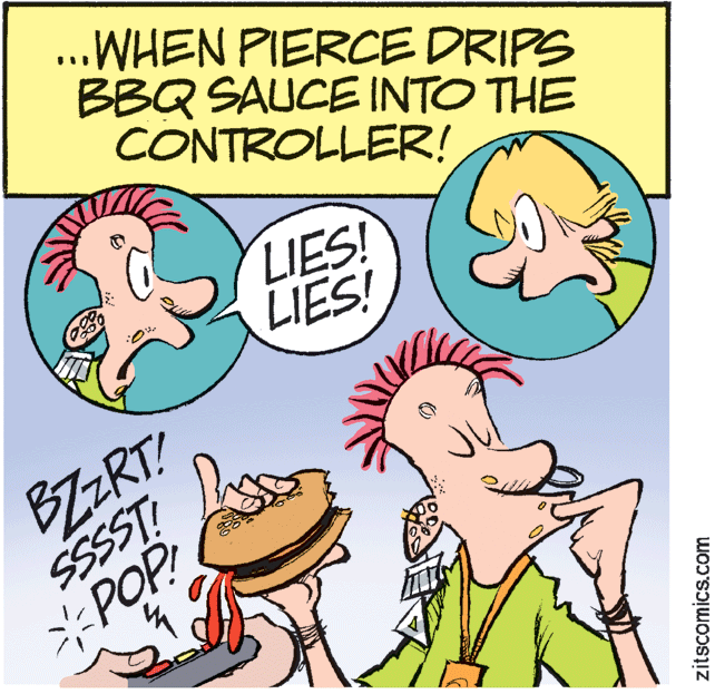 Humour OCR: ..WHEN PIERCE DRIPS BBQ SAUCE INTO THE CONTROLLER! LIES! LIES! BZZRT! SSSST: *POP zits scomics.com ..WHEN PIERCE DRIPS BBQ SAUCE INTO THE CONTROLLER! LIES! LIES! BZZRT! SSSST: *POP zits scomics.com