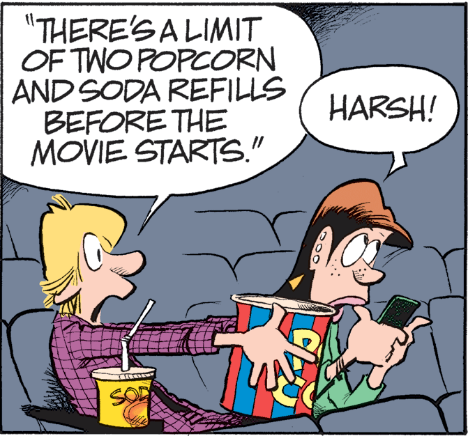 Art OCR: "THERE'S A LIMIT OF TWO POPCORN AND SODA REFILLS BEFORE THE MOVIE STARTS." HARSH! "THERE'S A LIMIT OF TWO POPCORN AND SODA REFILLS BEFORE THE MOVIE STARTS." HARSH!