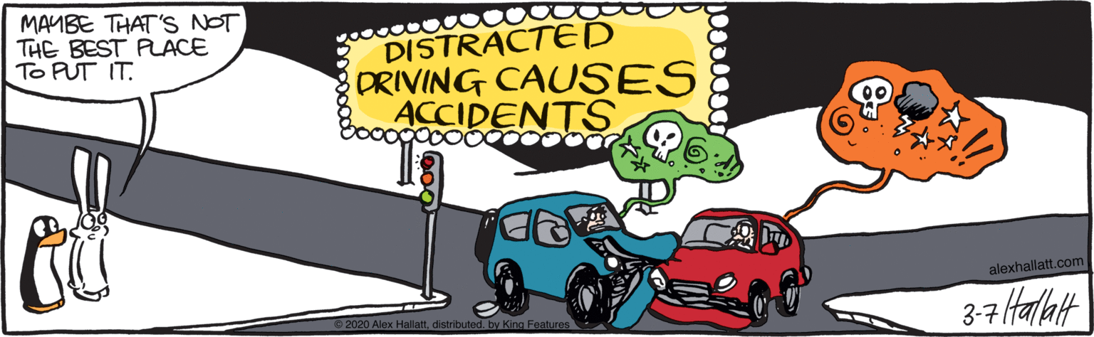 Clip art OCR: MAYBE THAT'S NOT THE BEST PACE To PUT IT. DISTRACTE D DRIVING CAUSES ACCIDENTS alexhallatt.com 3-7 Halalt 2020 Alex Hallattdistributed. by King Features MAYBE THAT'S NOT THE BEST PACE To PUT IT. DISTRACTE D DRIVING CAUSES ACCIDENTS alexhallatt.com 3-7 Halalt 2020 Alex Hallattdistributed. by King Features