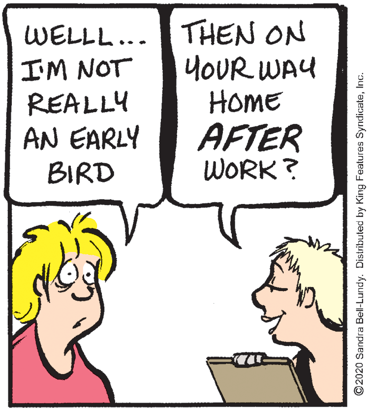 Jaw OCR: WELLL... THEN ON YOUR WAY HomE AFTER WORK? I'M NOT REALLY AN EARLY BIRD ©2020 Sandra Bell-Lundy. Distributed by King Features SyndicateInc. WELLL... THEN ON YOUR WAY HomE AFTER WORK? I'M NOT REALLY AN EARLY BIRD ©2020 Sandra Bell-Lundy. Distributed by King Features Syndicate