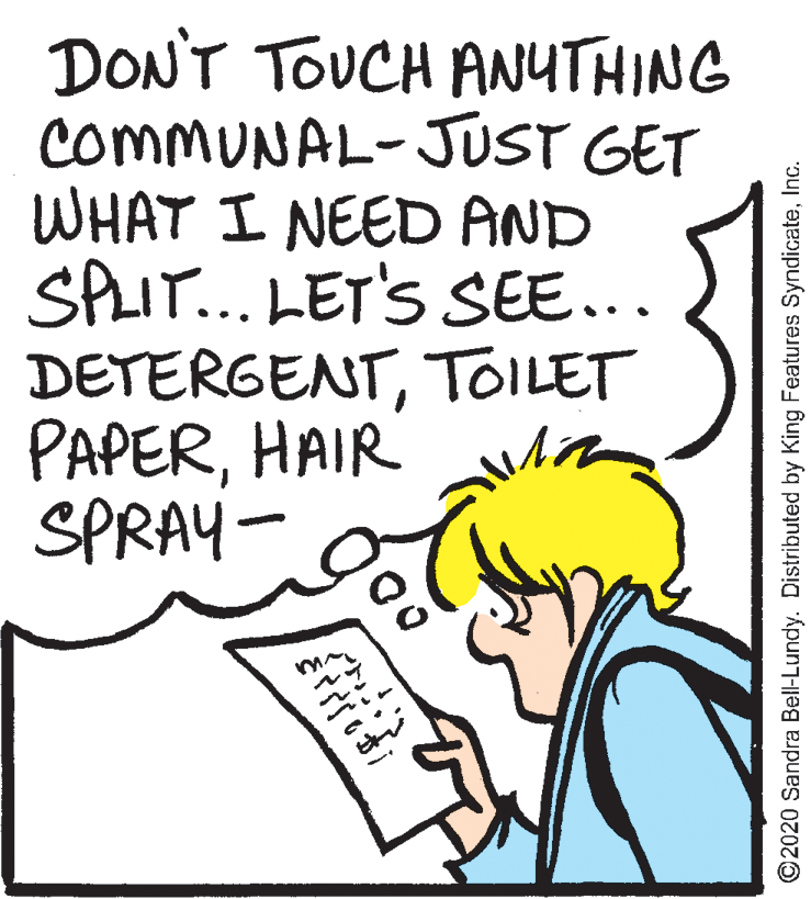 Font OCR: DON'T TOUCH ANYTHING COMMUNAL-JUST GET WHAT I NEED AND SPLIT... LET'S SEE... DETERGENTTOILET PAPERHAIR SPRAY- ?? ? i ©2020 Sandra Bell-Lundy. Distributed by King Features SyndicateInc. DON'T TOUCH ANYTHING COMMUNAL-JUST GET WHAT I NEED AND SPLIT... LET'S SEE... DETERGENTTOILET PAPERHAIR SPRAY- ? ? ? i ©2020 Sandra Bell-Lundy. Distributed by King Features Syndicate