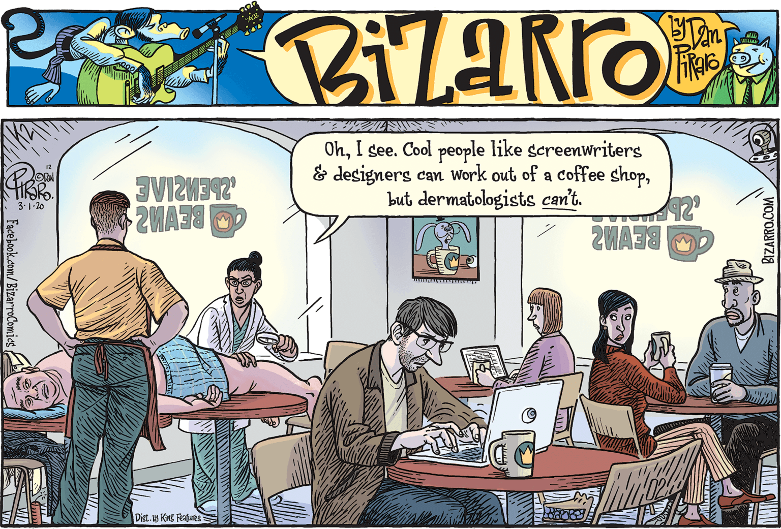 Event OCR: OhI see. Cool people like screenwriters & designers can Work out of a coffee shopbut dermatologists can't. TIK?KO. 3.1-20 Dist.y King Features Facebook.com/BizarroComics OhI see. Cool people like screenwriters & designers can Work out of a coffee shopbut dermatologists can't. TIK?KO. 3.1-20 Dist.y King Features Facebook.com/BizarroComics