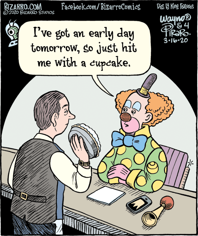 Art OCR: BIZARRO.COM © 2020 BIZARRO STUDIOS Facebook.com/BizarroComics Dist 9 King features Wayno® I've got an early day tomorrowso just hit me with a cupcake. 3•16.20 BIZARRO.COM © 2020 BIZARRO STUDIOS Facebook.com/BizarroComics Dist 9 King features Wayno® I've got an early day tomorrowso just hit me with a cupcake. 3•16.20