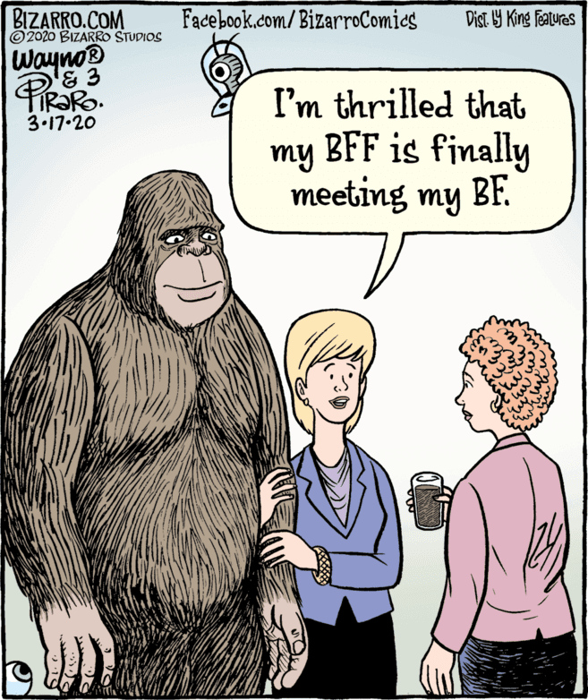 Fictional character OCR: BIZARRO.COM © 2020 BIZARRO STUDIOS Facebook.com/ BizarroComics Dist Y King Fatures Wayno® I'm thrilled that 3.17.20 my BFF is finally meeting my BF. BIZARRO.COM © 2020 BIZARRO STUDIOS Facebook.com/ BizarroComics Dist Y King Fatures Wayno® I'm thrilled that 3.17.20 my BFF is finally meeting my BF.