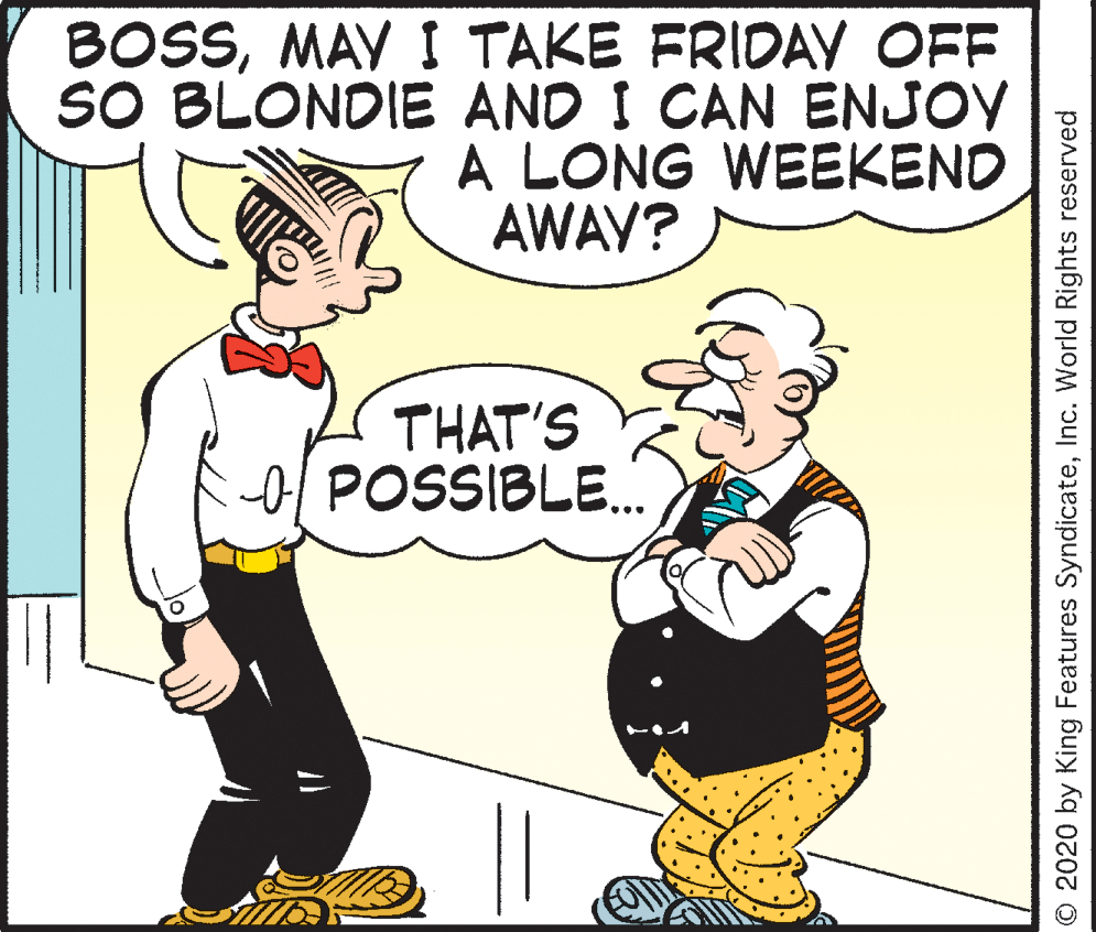 Mammal OCR: BOSSMAY I TAKE FRIDAY OFF SO BLONDIE AND I CAN ENJOY A LONG WEEKEND AWAY? THAT'S o POSSIBLE. O 2020 by King Features SyndicateInc. World Rights reserved BOSSMAY I TAKE FRIDAY OFF SO BLONDIE AND I CAN ENJOY A LONG WEEKEND AWAY? THAT'S o POSSIBLE. O 2020 by King Features SyndicateInc. World Rights reserved