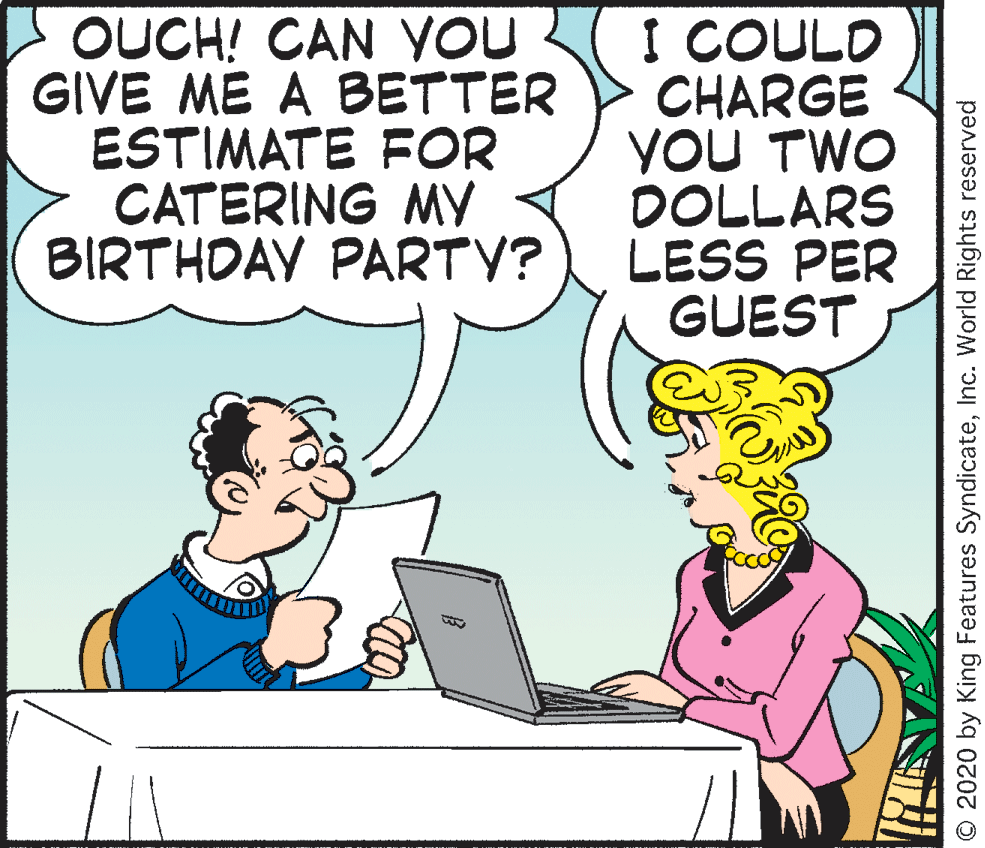 Font OCR: OUCH! CAN VOU GIVE ME A BETTER ESTIMATE FOR CATERING MY BIRTHDAY PARTV? I COULD CHARGE YOU TWO DOLLARS LESS PER GUEST O 2020 by King Features SyndicateInc. World Rights reserved OUCH! CAN VOU GIVE ME A BETTER ESTIMATE FOR CATERING MY BIRTHDAY PARTV? I COULD CHARGE YOU TWO DOLLARS LESS PER GUEST O 2020 by King Features SyndicateInc. World Rights reserved