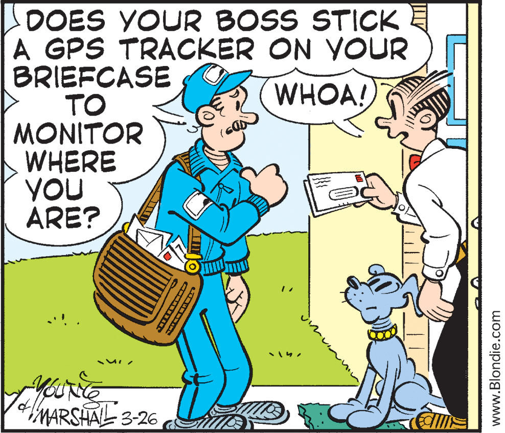 Art OCR: LOOES YOUR BOSS STICK A GPS TRACKER ON VOUR BRIEFCASE TO MONITOR WHERE YOU ARE? WHOA! 181 MARSHAL 3-26 www.Blondie.com LOOES YOUR BOSS STICK A GPS TRACKER ON VOUR BRIEFCASE TO MONITOR WHERE YOU ARE? WHOA! 181 MARSHAL 3-26 www.Blondie.com