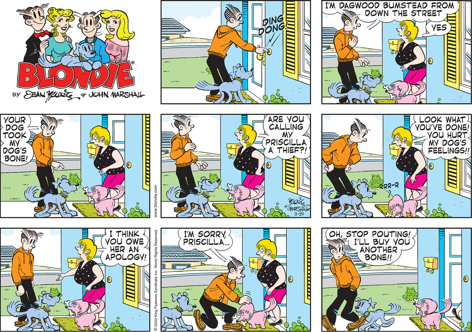 Art OCR: I'M DAGWOOD BUMSTEAD FROM DOWN THE STREET DING DONG YES BLOWDE EaAN Ys JOHN MARSHAL- BY YOUR DOG TOOK > MY E DOG'S BONE! ARE YOU CALLING MY PRISCILLA A THIEF?! LOOK WHAT YOU'VE DONE! YOU HURT MY DOG'S FEELINGS! RRR-R MARSHAL 3-29 I THINK YOU OWE HER AN APOLOGY! I'M SORRYPRISCILLA. OHSTOP POUTING! I'LL BUY YOUÜ ANOTHER BONE!! 2020 King Features 5 World Rights Reserved. www.blondie.com I'M DAGWOOD BUMSTEAD FROM DOWN THE STREET DING DONG YES BLOWDE EaAN Ys JOHN MARSHAL- BY YOUR DOG TOOK > MY E DOG'S BONE! ARE YOU CALLING MY PRISCILLA A THIEF?! LOOK WHAT YOU'VE DONE! YOU HURT MY DOG'S FEELINGS! RRR-R MARSHAL 3-29 I THINK YOU OWE HER AN APOLOGY! I'M SORRYPRISCILLA. OHSTOP POUTING! I'LL BUY YOUÜ ANOTHER BONE!! 2020 King Features 5 World Rights Reserved. www.blondie.com