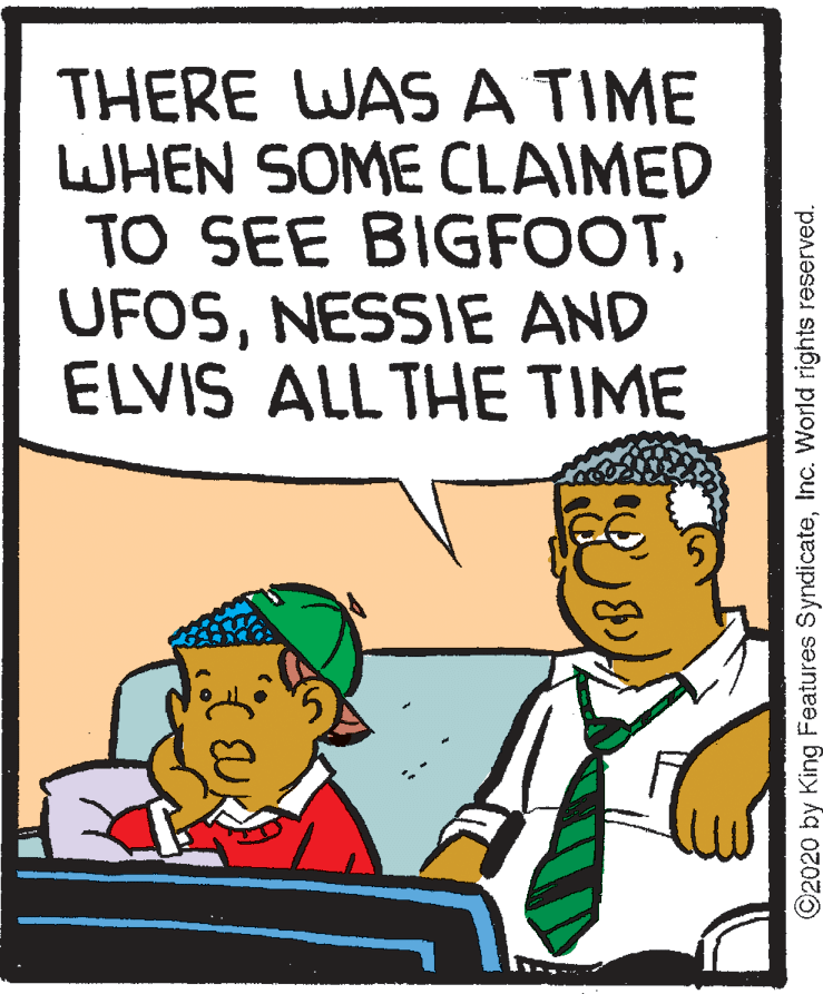 Rectangle OCR: THERE WAS A TIME WHEN SOME CLAIMED TO SEE BIGFOOTNESSIE AND ELVIS ALL THE TIME ©2020 by King Features SyndicateInc. World rights reserved. THERE WAS A TIME WHEN SOME CLAIMED TO SEE BIGFOOTNESSIE AND ELVIS ALL THE TIME ©2020 by King Features SyndicateInc. World rights reserved.
