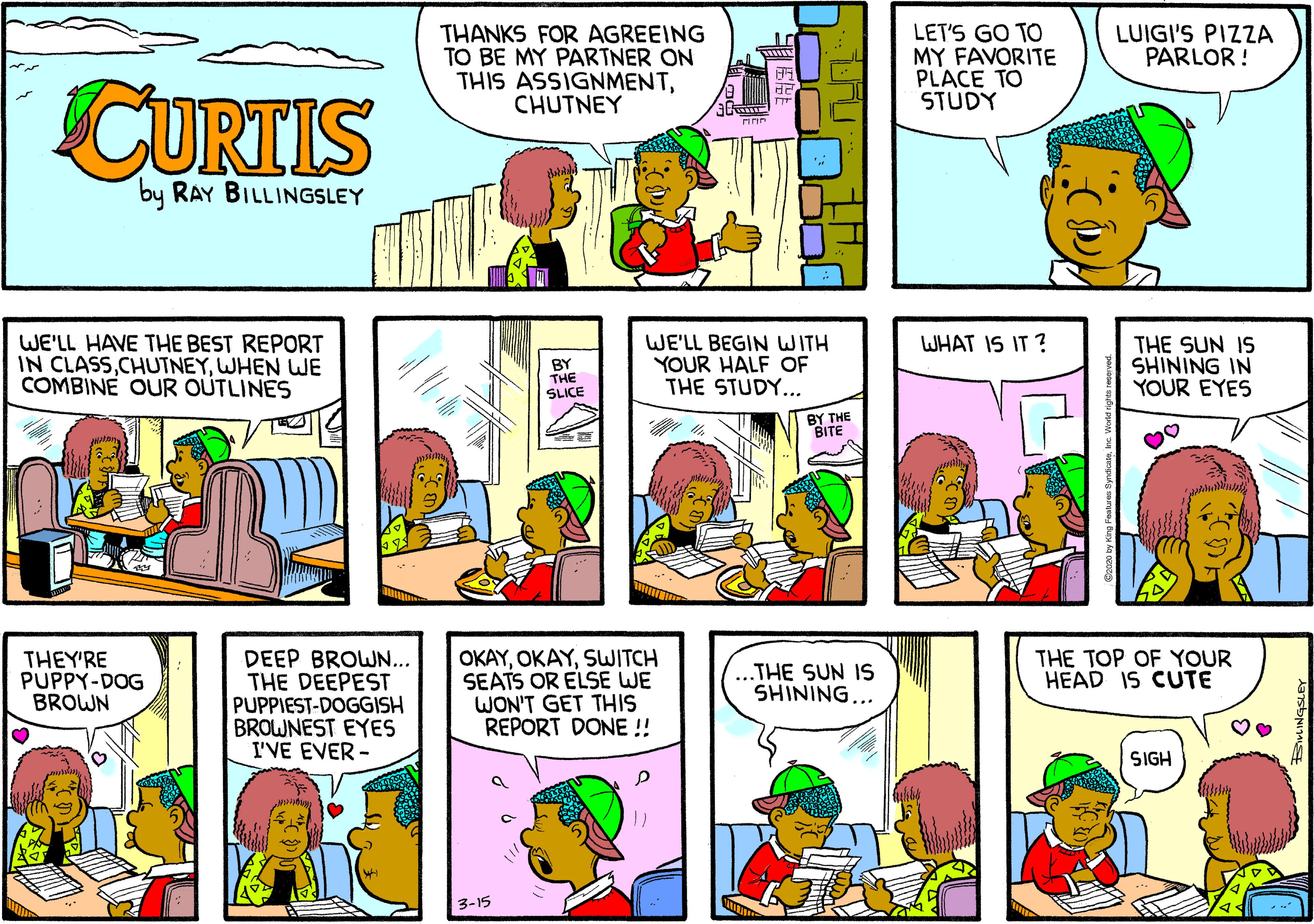 Cartoon OCR: THANKS FOR AGREEING TO BE MY PARTNER ON THIS ASSIGNMENTCHUTNEY LET'S GO TO MY FAVORITE PLACE TO STUDY LUIGI'S PIZZA PARLOR ! wwww CURTIS by RAY BILLINGSLEY WHAT IS IT ? WE'LL HAVE THE BEST REPORT IN CLASSWHEN WE COMBINE OUR OUTLINES BY THE SLICE WE'LL BEGIN WITH YOUR HALF OF THE STUDY... THE SUN IS SHINING IN YOUR EYES BY THE BITE DEEP BROWN... THE DEEPEST PUPPIEST-DOGGISH BROWNEST EYES I'VE EVER - OKAYSWITCH SEATS OR ELSE WE WON'T GET THIS REPORT DONE !! THEY'RE PUPPY-DOG BROWN ...THE SUN IS SHINING... THE TOP OF YOUR HEAD IS CUTE SIGH 3-15 THANKS FOR AGREEING TO BE MY PARTNER ON THIS ASSIGNMENTCHUTNEY LET'S GO TO MY FAVORITE PLACE TO STUDY LUIGI'S PIZZA PARLOR ! wwww CURTIS by RAY BILLINGSLEY WHAT IS IT ? WE'LL HAVE THE BEST REPORT IN CLASSWHEN WE COMBINE OUR OUTLINES BY THE SLICE WE'LL BEGIN WITH YOUR HALF OF THE STUDY... THE SUN IS SHINING IN YOUR EYES BY THE BITE DEEP BROWN... THE DEEPEST PUPPIEST-DOGGISH BROWNEST EYES I'VE EVER - OKAYSWITCH SEATS OR ELSE WE WON'T GET THIS REPORT DONE !! THEY'RE PUPPY-DOG BROWN ...THE SUN IS SHINING... THE TOP OF YOUR HEAD IS CUTE SIGH 3-15
