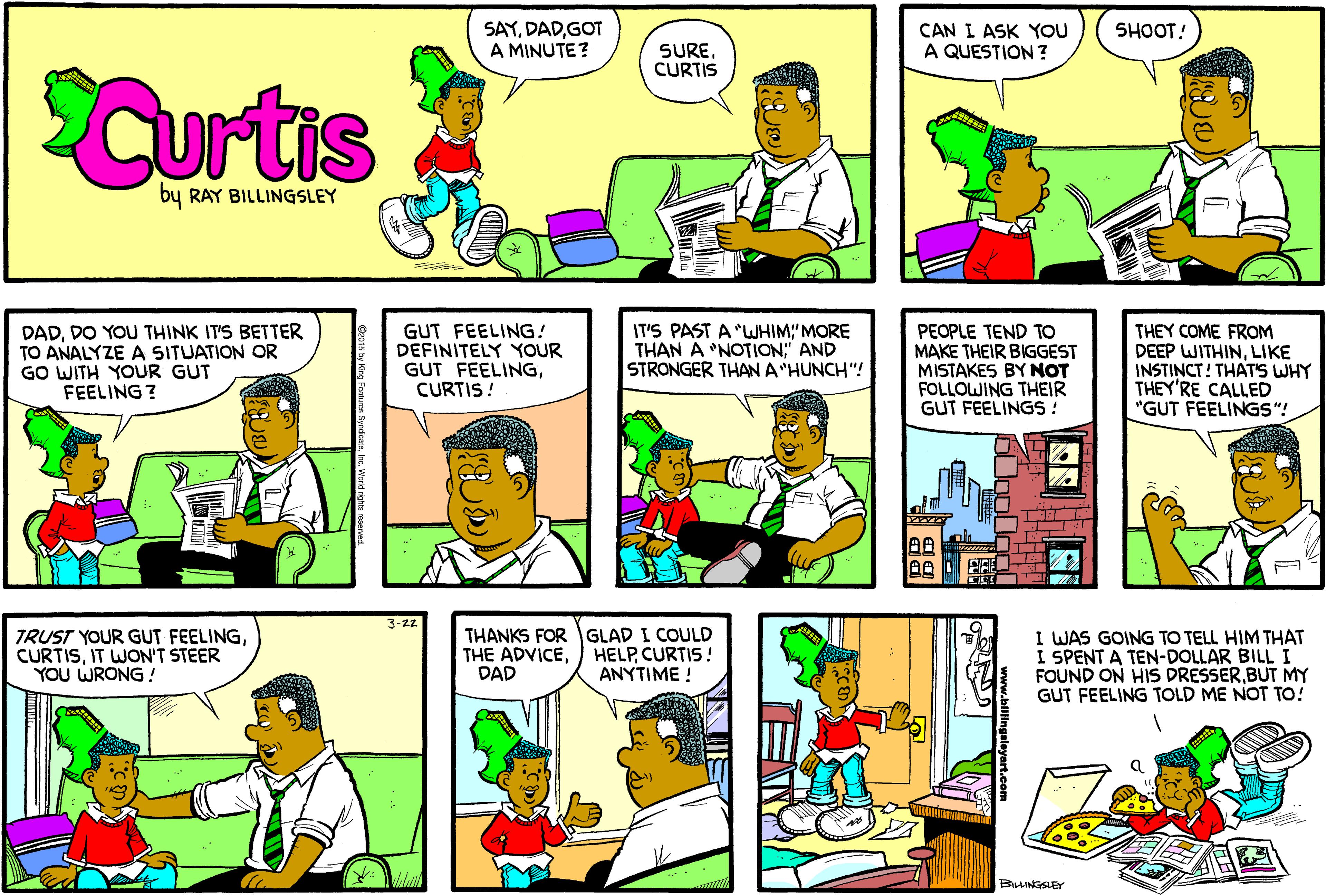 Fiction OCR: SAYGOT A MINUTE? SHOOT! SURECURTIS CAN I ASK YOU A QUESTION ? SCurtis by RAY BILLINGSLEY DADDO YOU THINK IT'S BETTER TO ANALYZE A SITUATION OR GO WITH YOUR GUT FEELING ? GUT FEELING! DEFINITELY YOUR GUT FEELINGCURTIS! IT'S PAST A "WHIM"MORE THAN A NOTION" AND STRONGER THAN A "HUNCH"! PEOPLE TEND TO MAKE THEIR BIGGEST MISTAKES BY NOT FOLLOWING THEIR GUT FEELINGS ! THEY COME FROM DEEP WITHINLIKE INSTINCT! THAT'S WHY THEY'RE CALLED "GUT FEELINGS"! T 3-22 TRUST YOUR GUT FEELINGIT WON'T STEER YOU WRONG ! THANKS FORGLAD I COULD THE ADVICEDAD I WAS GOING TO TELL HIM THAT I SPENT A TEN-DOLLAR BILL I FOUND ON HIS DRESSERBUT MY GUT FEELING TOLD ME NOT TO! HELPCURTIS! ANYTIME ! BILLINGSLEY w.billingslayan SAYGOT A MINUTE? SHOOT! SURECURTIS CAN I ASK YOU A QUESTION ? SCurtis by RAY BILLINGSLEY DADDO YOU THINK IT'S BETTER TO ANALYZE A SITUATION OR GO WITH YOUR GUT FEELING ? GUT FEELING! DEFINITELY YOUR GUT FEELINGCURTIS! IT'S PAST A "WHIM"MORE THAN A NOTION" AND STRONGER THAN A "HUNCH"! PEOPLE TEND TO MAKE THEIR BIGGEST MISTAKES BY NOT FOLLOWING THEIR GUT FEELINGS ! THEY COME FROM DEEP WITHINLIKE INSTINCT! THAT'S WHY THEY'RE CALLED "GUT FEELINGS"! T 3-22 TRUST YOUR GUT FEELINGIT WON'T STEER YOU WRONG ! THANKS FORGLAD I COULD THE ADVICEDAD I WAS GOING TO TELL HIM THAT I SPENT A TEN-DOLLAR BILL I FOUND ON HIS DRESSERBUT MY GUT FEELING TOLD ME NOT TO! HELPCURTIS! ANYTIME ! BILLINGSLEY w.billingslayan