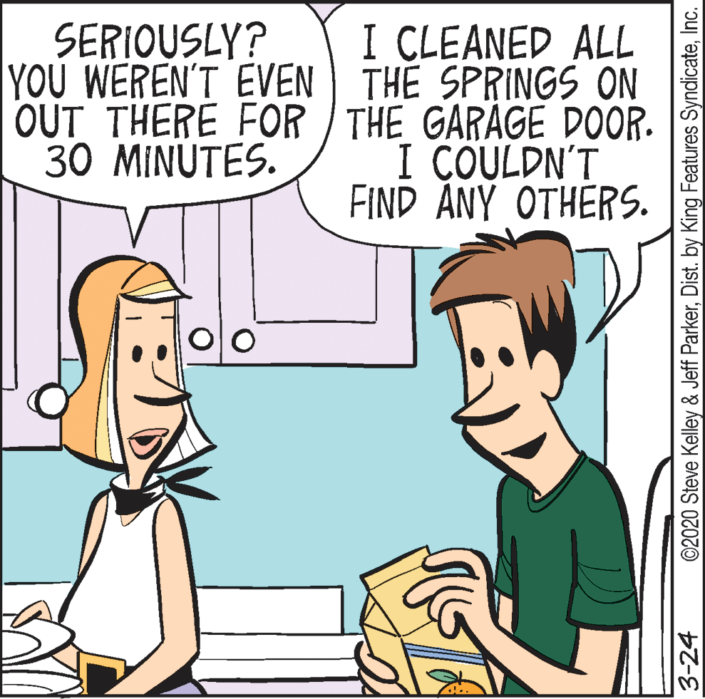 Comic book OCR: I CLEANED ALL YOU WEREN'T EVEN TH? SPRINGS ON OUT THERE FOR / THE GARAGE DOOR. I COULDN'T FIND ANY OTHERS. SERIOUSLY? 30 MINUTES. 3-24 ©2020 Steve Kelley & Jeff ParkerInc. I CLEANED ALL YOU WEREN'T EVEN TH? SPRINGS ON OUT THERE FOR / THE GARAGE DOOR. I COULDN'T FIND ANY OTHERS. SERIOUSLY? 30 MINUTES. 3-24 ©2020 Steve Kelley & Jeff ParkerDist. by King Features Syndicate