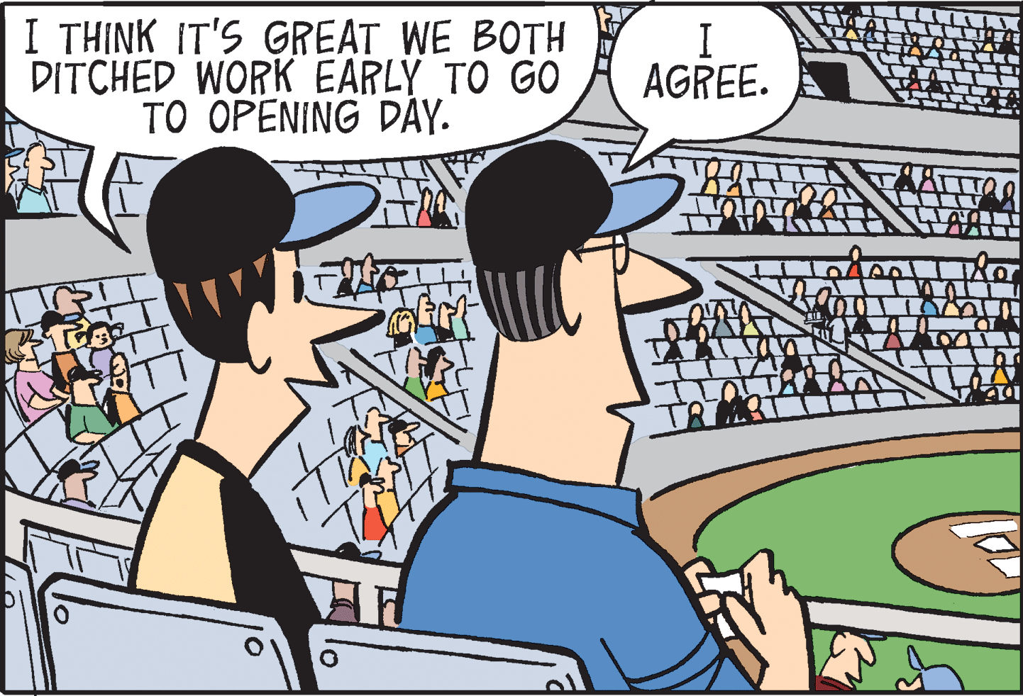 Comics OCR: I THINK IT'S GREAT WE BOTH DITCHED WORK EARLY TO GO TO OPENING DAY. I AGREE. I THINK IT'S GREAT WE BOTH DITCHED WORK EARLY TO GO TO OPENING DAY. I AGREE.