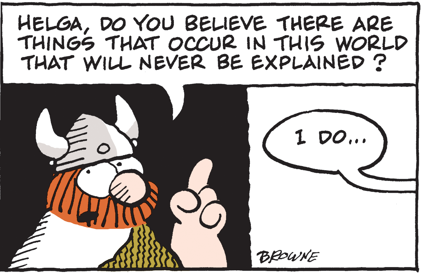 Font OCR: HELGADO YOU BELIEVE THERE ARE THINGS THAT OCCUR IN THIS WORLD THAT WILL NEVER BE EXPLAINED ? 1 DO... BROWNE HELGADO YOU BELIEVE THERE ARE THINGS THAT OCCUR IN THIS WORLD THAT WILL NEVER BE EXPLAINED ? 1 DO... BROWNE