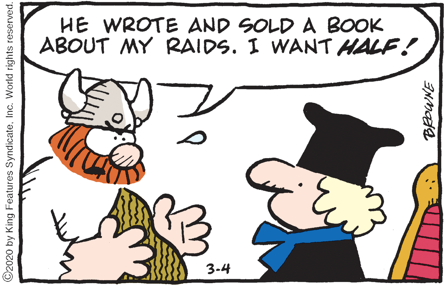 Adaptation OCR: HE WROTE AND SOLD A BOOK ABOUT MY RAIDS. I WANT HALF! 3-4 C2020 by King Features SyndicateInc. World rights reserved. HE WROTE AND SOLD A BOOK ABOUT MY RAIDS. I WANT HALF! 3-4 C2020 by King Features SyndicateInc. World rights reserved.