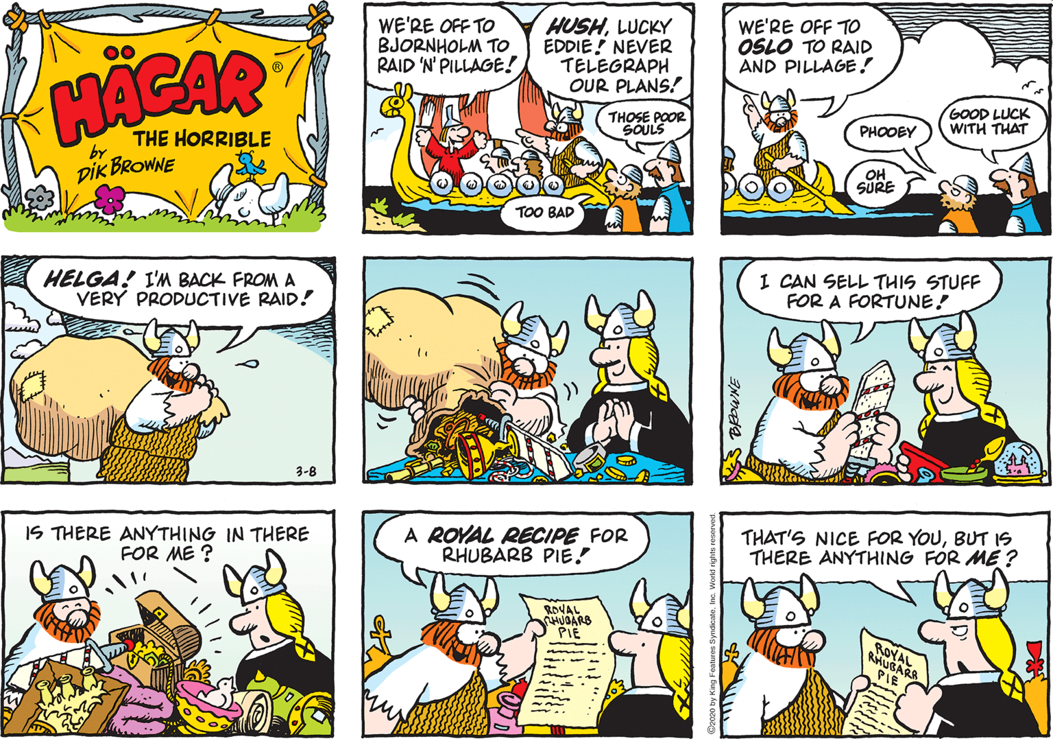 Cartoon OCR: WE'RE OFF TO BJORNHOLM TO RAID 'N' PILLAGE! HUSHLUCKY EDDIE! NEVER TELEGRAPH OUR PLANS! WE'RE OFF TO OSLO TO RAID AND PILLAGE! 00 HACAR THOSE POOR SOULS GOOD LUCK WITH THAT THE HORRIBLE PHOOEY by DIK BROWNE OH SURE TOO BAD HELGA! I'M BACK FROM A VERY PRODUCTIVE RAID! I CAN SELL THIS STUFF FOR A FORTUNE! 3-8 IS THERE ANYTHING IN THERE FOR ME ? A ROYAL RECIPE FOR RHUBARB PIE! THAT'S NICE FOR YOUBUT 1S THERE ANYTHING FOR ME ? ROVAL HUGARB PIE ROYAL RHUGARA PIE WE'RE OFF TO BJORNHOLM TO RAID 'N' PILLAGE! HUSHLUCKY EDDIE! NEVER TELEGRAPH OUR PLANS! WE'RE OFF TO OSLO TO RAID AND PILLAGE! 00 HACAR THOSE POOR SOULS GOOD LUCK WITH THAT THE HORRIBLE PHOOEY by DIK BROWNE OH SURE TOO BAD HELGA! I'M BACK FROM A VERY PRODUCTIVE RAID! I CAN SELL THIS STUFF FOR A FORTUNE! 3-8 IS THERE ANYTHING IN THERE FOR ME ? A ROYAL RECIPE FOR RHUBARB PIE! THAT'S NICE FOR YOUBUT 1S THERE ANYTHING FOR ME ? ROVAL HUGARB PIE ROYAL RHUGARA PIE