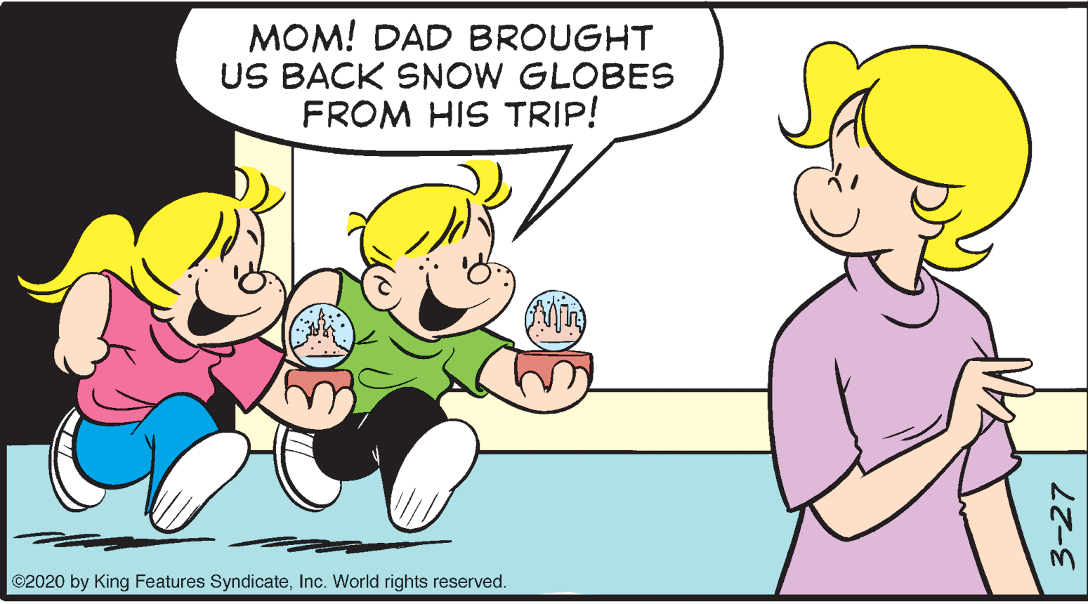 Organism OCR: MOM! DAD BROUGHT US BACK SNOW GLOBES FROM HIS TRIP! ©2020 by King Features SyndicateInc. World rights reserved. 3-27 MOM! DAD BROUGHT US BACK SNOW GLOBES FROM HIS TRIP! ©2020 by King Features SyndicateInc. World rights reserved. 3-27