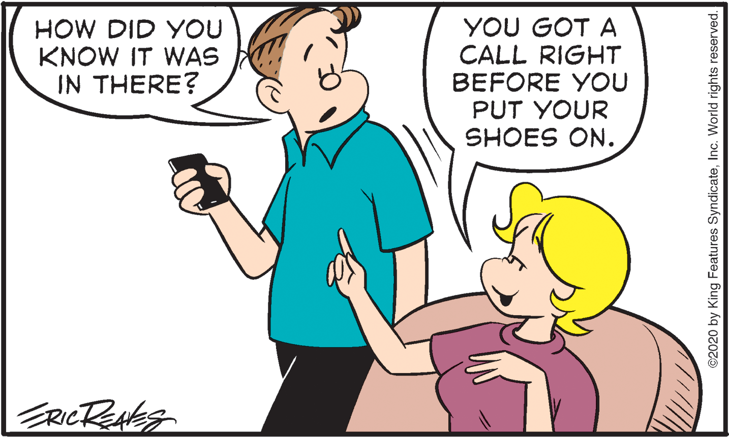 Happy OCR: HOW DID YOU KNOW IT WAS IN THERE? YOU GOT A CALL RIGHT BEFORE YOU PUT YOUR SHOES ON. RICRENES ©2020 by King Features SyndicateInc. World rights reserved. HOW DID YOU KNOW IT WAS IN THERE? YOU GOT A CALL RIGHT BEFORE YOU PUT YOUR SHOES ON. RICRENES ©2020 by King Features SyndicateInc. World rights reserved.