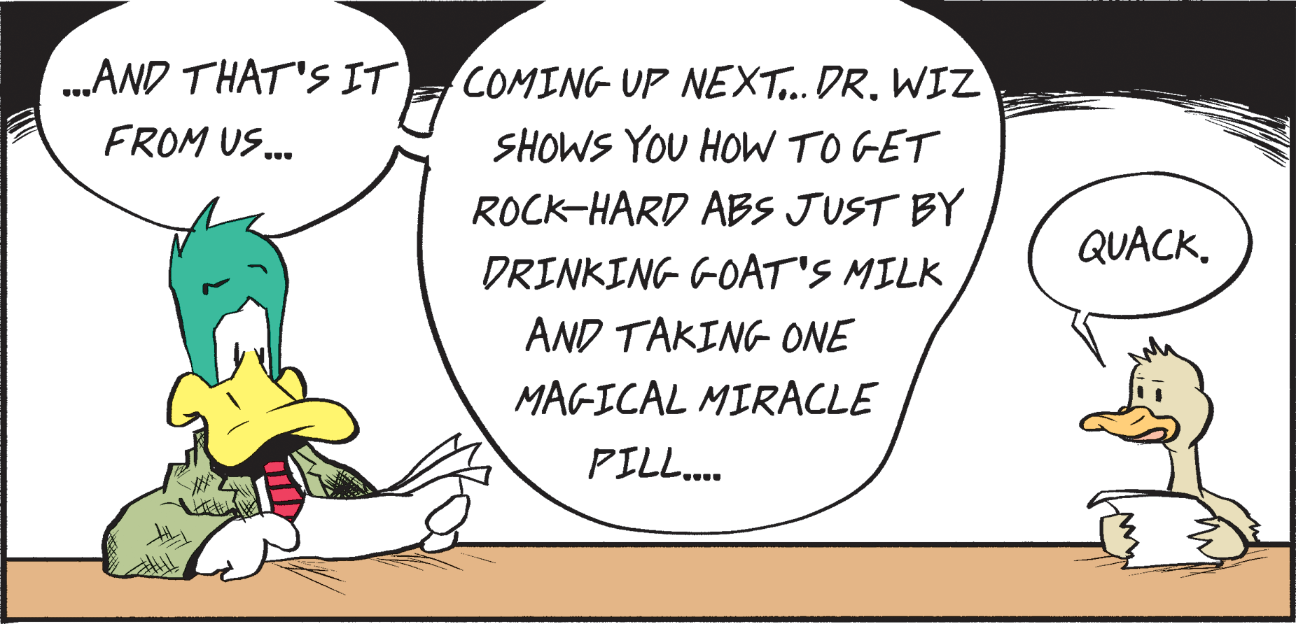 Fiction OCR: .AND THAT'S IT COMING UP NEXT..DR. WIZ FROM US. SHOWS YOU HOW TO GET ROCK-HARD ABS JUST BY QUACKDRINKING GOAT'S MILK AND TAKING ONE MAGICAL MIRACLE PILL.. .AND THAT'S IT COMING UP NEXT..DR. WIZ FROM US. SHOWS YOU HOW TO GET ROCK-HARD ABS JUST BY QUACKDRINKING GOAT'S MILK AND TAKING ONE MAGICAL MIRACLE PILL..