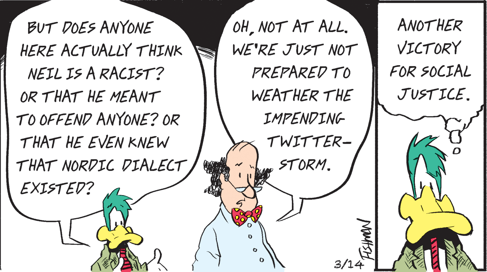 Humour OCR: BUT DOES ANYONE OHNOT AT ALL. ANOTHER HERE ACTUALLY THINK WE'RE JUST NOT VICTORY NEIL IS A RACIST? PREPARED TO FOR SOCIAL OR THAT HE MEANT WEATHER THE JUSTICE. TO OFFEND ANYONE? OR THAT HE EVEN KNEW IMPENDING TWITTER- THAT NORDIC DIALECT STORM. EXISTED? 3/14 BUT DOES ANYONE OHNOT AT ALL. ANOTHER HERE ACTUALLY THINK WE'RE JUST NOT VICTORY NEIL IS A RACIST? PREPARED TO FOR SOCIAL OR THAT HE MEANT WEATHER THE JUSTICE. TO OFFEND ANYONE? OR THAT HE EVEN KNEW IMPENDING TWITTER- THAT NORDIC DIALECT STORM. EXISTED? 3/14