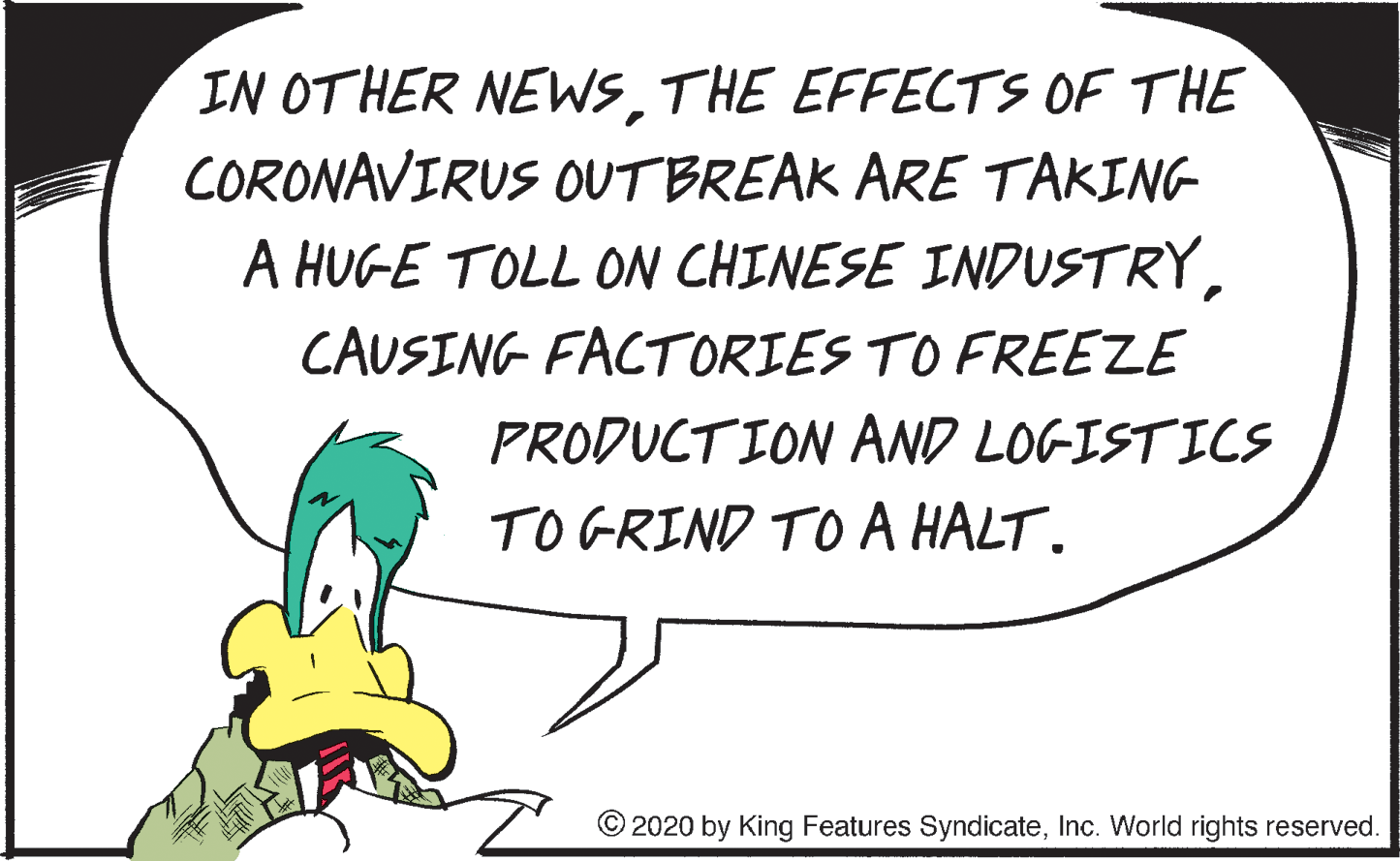 Event OCR: IN OTHER NEWSTHE EFFECTS OF THE CORONAVIRUS OUTBREAK ARE TAKING A HUGE TOLL ON CHINESE INDUSTRYCAUSING FACTORIES TO FREEZE PRODUCTION AND LOGISTICS TO GRIND TO A HALT. © 2020 by King Features SyndicateInc. World rights reserved. IN OTHER NEWSTHE EFFECTS OF THE CORONAVIRUS OUTBREAK ARE TAKING A HUGE TOLL ON CHINESE INDUSTRYCAUSING FACTORIES TO FREEZE PRODUCTION AND LOGISTICS TO GRIND TO A HALT. © 2020 by King Features SyndicateInc. World rights reserved.
