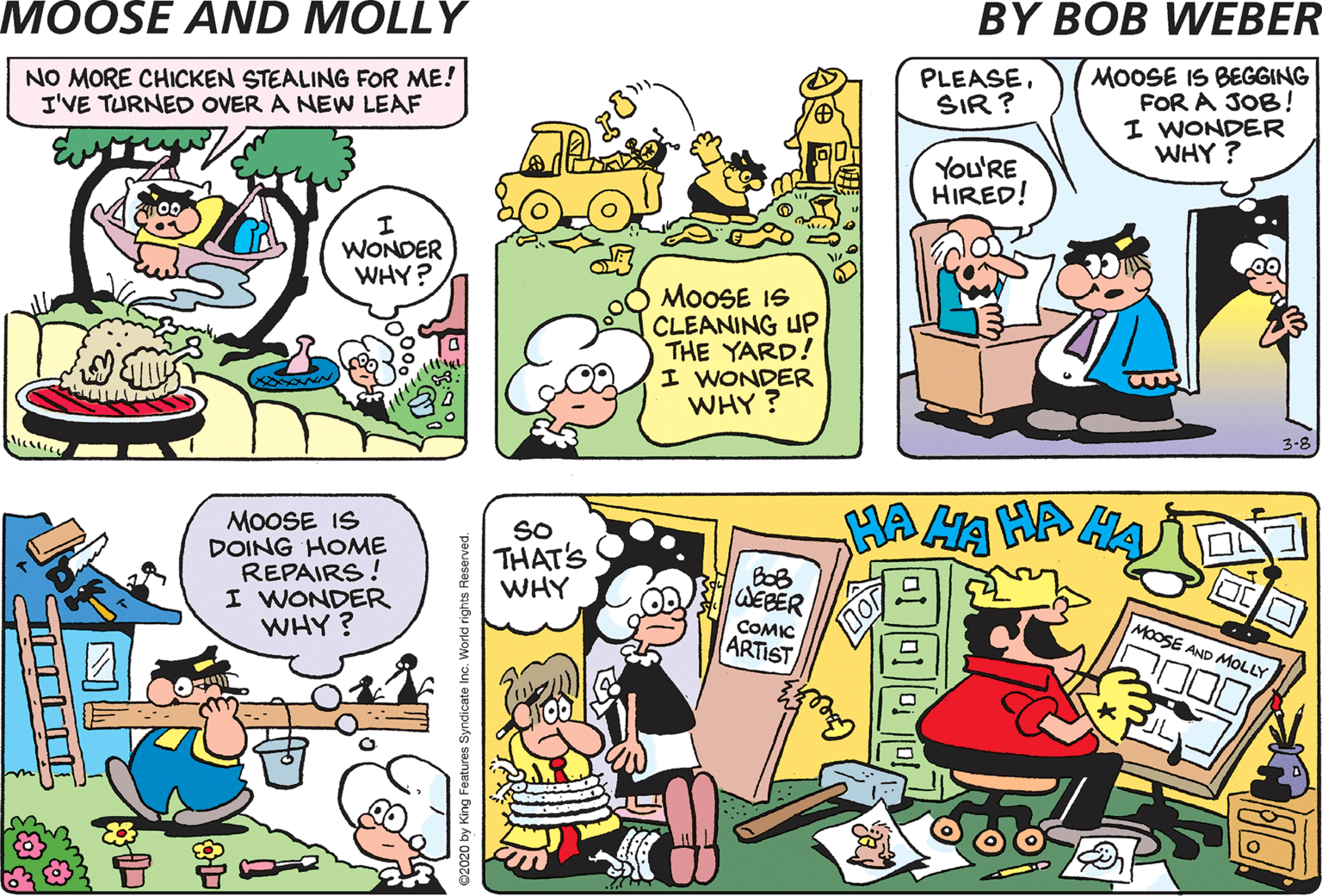 Conversation OCR: MOOSE IS BEGGING FOR A JOB! I WONDER WHY ? MOOSE SOLD ALL HIS ANIMALS! I WONDER WHY ? NO MORE CHICKEN STEALING FOR ME! I'VE TURNED OVER A NEW LEAF PLEASESIR ? You'RE HIRED! WONDER WHY? MOOSE IS CLEANING UP THE YARD! I WONDER WHY ? MOOSE IS DOING HOME REPAIRS! I WONDER WHY? SO THAT'S WHY BoB EBER ARTIST COMIC MOOSE AND MOLL MOOSE IS BEGGING FOR A JOB! I WONDER WHY ? MOOSE SOLD ALL HIS ANIMALS! I WONDER WHY ? NO MORE CHICKEN STEALING FOR ME! I'VE TURNED OVER A NEW LEAF PLEASESIR ? You'RE HIRED! WONDER WHY? MOOSE IS CLEANING UP THE YARD! I WONDER WHY ? MOOSE IS DOING HOME REPAIRS! I WONDER WHY? SO THAT'S WHY BoB EBER ARTIST COMIC MOOSE AND MOLL