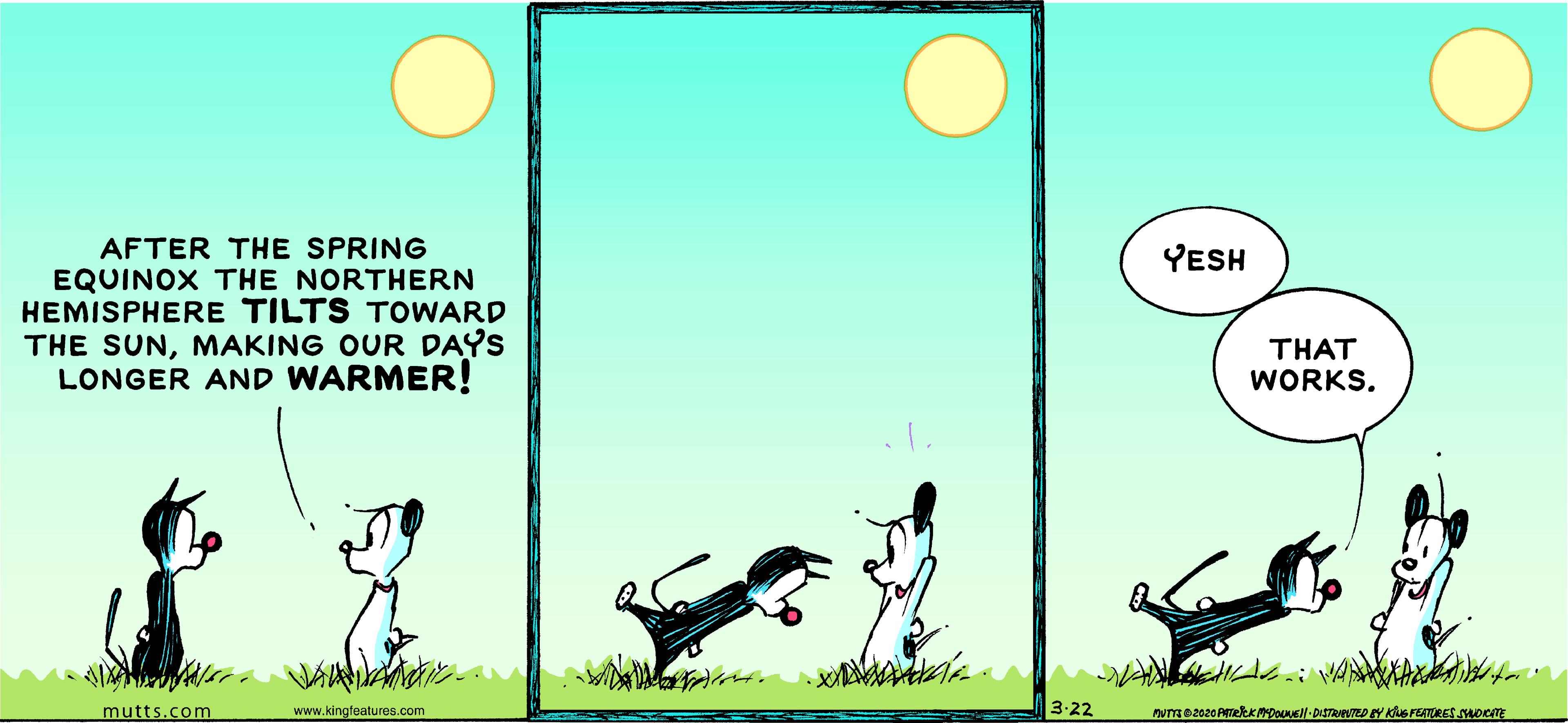 Games OCR: AFTER THE SPRING EQUINOX THE NORTHERN HEMISPHERE TILTS TOWARD THE SUNMAKING OUR DAYS LONGER AND WARMER! YESH THAT WORKS. mutts.com www.kingfeatures.com 3:22 AFTER THE SPRING EQUINOX THE NORTHERN HEMISPHERE TILTS TOWARD THE SUNMAKING OUR DAYS LONGER AND WARMER! YESH THAT WORKS. mutts.com www.kingfeatures.com 3:22