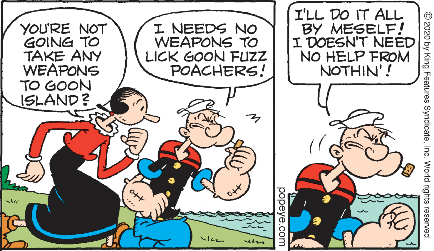 Gesture OCR: YOU'RE NOT GOING TO TAKE ANY WEAPONS TO GOON ISLAND? I NEEDS NO WEAPONS TO LICK GOON FUZZ POACHERS! I'LL DO IT ALL BY MESELF! I DOESN'T NEED NO HELP FROM NOTHIN'! © 2020 by King Features SyndicateInc. World rights reserved. popeye.com YOU'RE NOT GOING TO TAKE ANY WEAPONS TO GOON ISLAND? I NEEDS NO WEAPONS TO LICK GOON FUZZ POACHERS! I'LL DO IT ALL BY MESELF! I DOESN'T NEED NO HELP FROM NOTHIN'! © 2020 by King Features SyndicateInc. World rights reserved. popeye.com