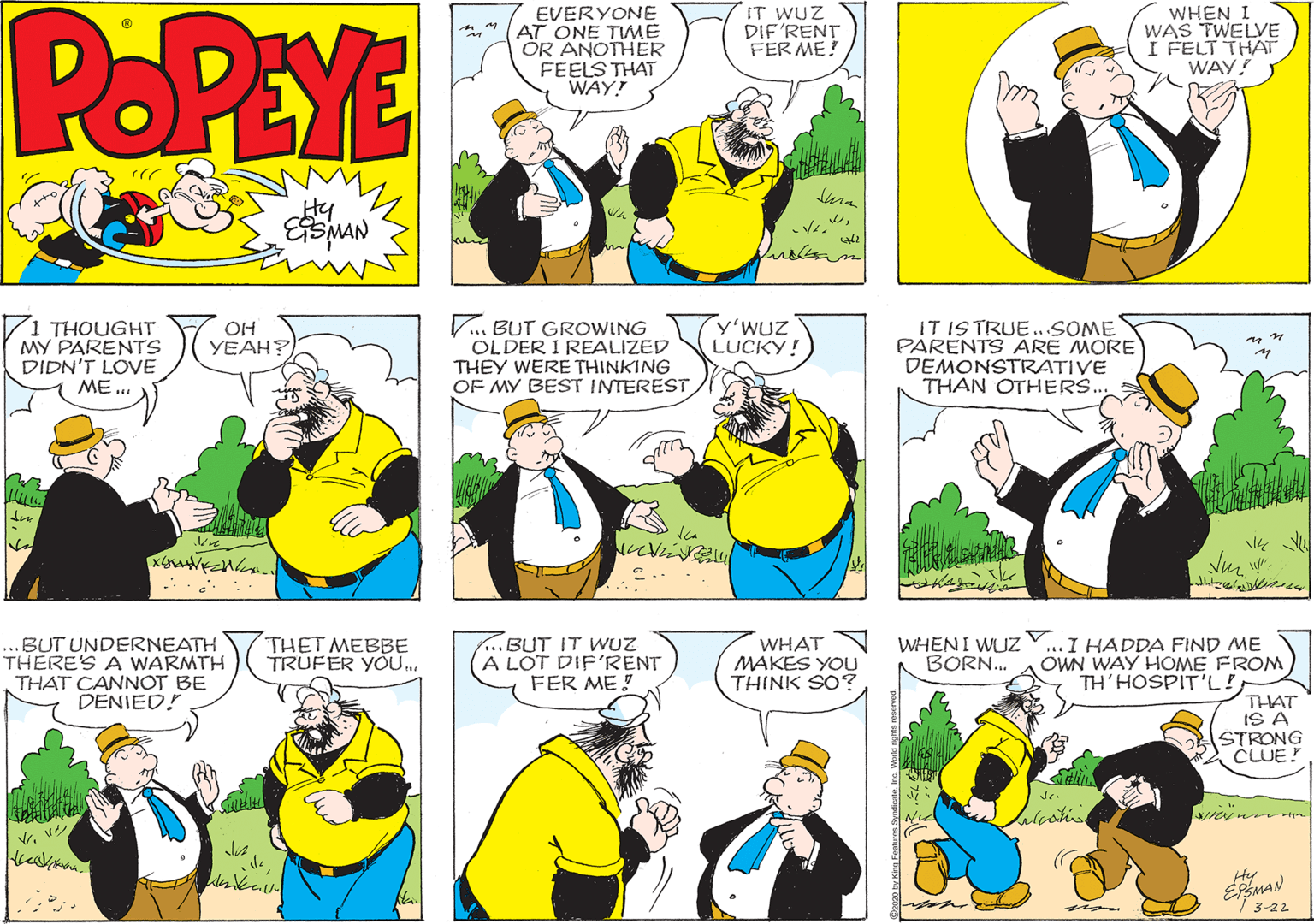 Sharing OCR: POPEYE EVERYONE AT ONE TIWME ÖR ANOTHER FEELS THAT WAY! IT WUZ DIF'RENT FER ME! WHEN I WAS TWELVE I FELT THAT WAY! Hy 1 THOUGHT MY PARENTS DIDN'T LOVE V... BUT GROWING OLDER I REALIZED THEY WERE THINKING OF MY BEST INTEREST y'WUZ LUCKY! IT IS TRUE ...SOME PARENTS ARE MORE DEMONSTRATIVE THAN OTHERS.. OH YEAH? ME... ? ..BUT UNDERNEATH THERE'S A WARMTH ..BUT IT WUZ A LOT DIF'RENT FER ME! I HADDA FIND ME OWN WAY HOME FROM TH'HOSPIT'L! THAT IS A STRONG CLUE! THET MEBBE TRUFER YOU. WHAT MAKES YOU THINK SO? WHENI WUZ BORN.. THAT CANNOT BE DENIED! 3-22 POPEYE EVERYONE AT ONE TIWME ÖR ANOTHER FEELS THAT WAY! IT WUZ DIF'RENT FER ME! WHEN I WAS TWELVE I FELT THAT WAY! Hy 1 THOUGHT MY PARENTS DIDN'T LOVE V... BUT GROWING OLDER I REALIZED THEY WERE THINKING OF MY BEST INTEREST y'WUZ LUCKY! IT IS TRUE ...SOME PARENTS ARE MORE DEMONSTRATIVE THAN OTHERS.. OH YEAH? ME... ? ..BUT UNDERNEATH THERE'S A WARMTH ..BUT IT WUZ A LOT DIF'RENT FER ME! I HADDA FIND ME OWN WAY HOME FROM TH'HOSPIT'L! THAT IS A STRONG CLUE! THET MEBBE TRUFER YOU. WHAT MAKES YOU THINK SO? WHENI WUZ BORN.. THAT CANNOT BE DENIED! 3-22