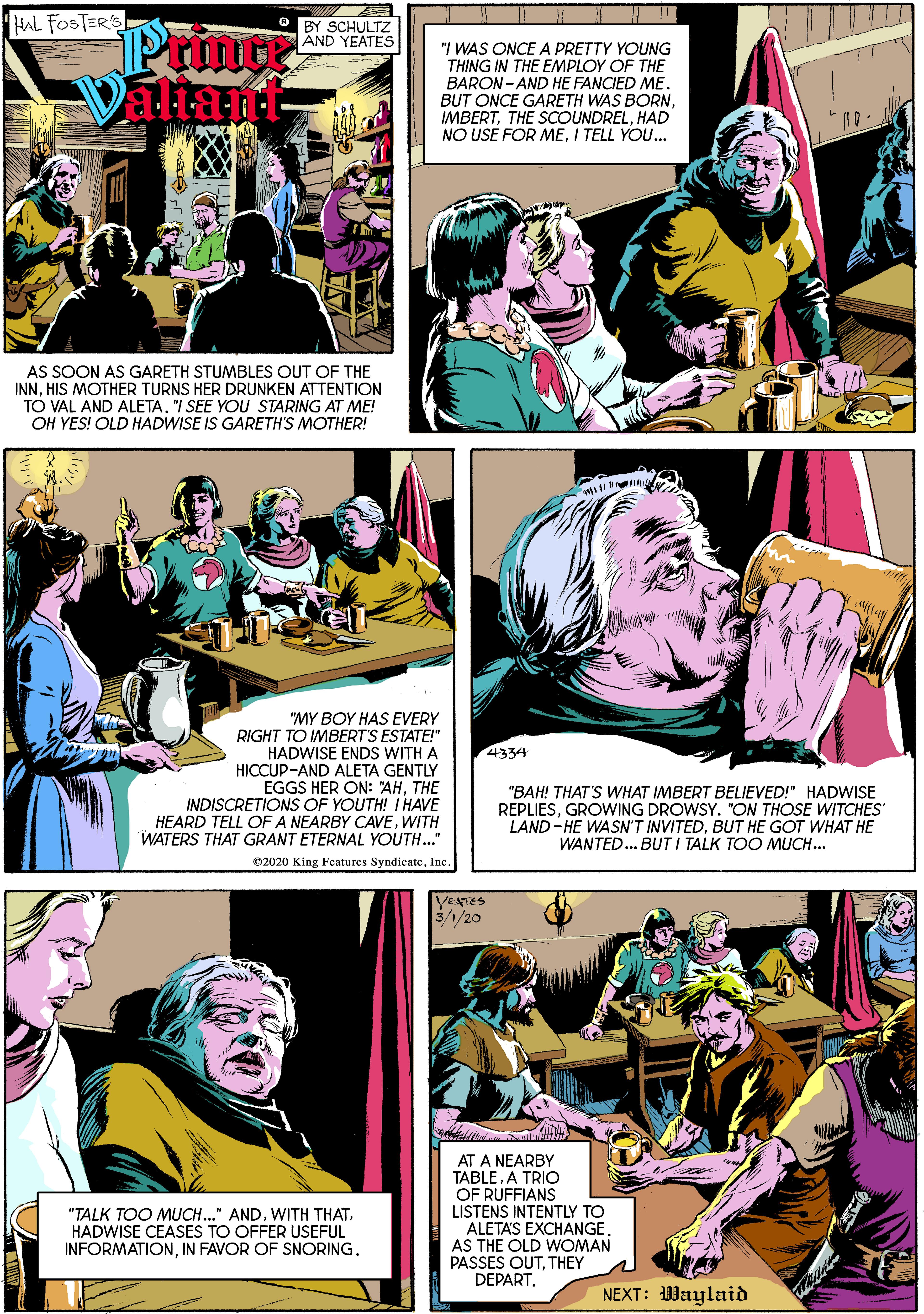 Art OCR: HAL FOSTERS O BY SCHULTZ AND YEATES Priner aliant "I WAS ONCE A PRETTY YOUNG THING IN THE EMPLOY OF THE BARON- AND HE FANCIED ME. BUT ONCE GARETH WAS BORNHAD NO USE FOR MEI TELL YOU... AS SOON AS GARETH STUMBLES OUT OF THE INNHIS MOTHER TURNS HER DRUNKEN ATTENTION TO VAL AND ALETA. "I SEE YOU STARING AT ME! OH YES! OLD HADWISE IS GARETH'S MOTHER! "MY BOY HAS EVERY RIGHT TO IMBERT'S ESTATE!" HADWISE ENDS WITH A HICCUP-AND ALETA GENTLY EGGS HER ON: "AHTHE INDISCRETIONS OF YOUTH! I HAVE HEARD TELL OF A NEARBY CAVEWITH WATERS THAT GRANT ETERNAL YOUTH.." 4334 "BAH! THAT'S WHAT IMBERT BELIEVED!" HADWISE REPLIESGROWING DROWSY. "ON THOSE WITCHES LAND- HE WASN'T INVITEDBUT HE GOT WHAT HE WANTED.. BUT I TALK TOO MUCH... 02020 King Features SyndicateInc YEATES 3/1/20 AT A NEARBY TABLEA TRIO OF RUFFIANS LISTENS INTENTLY TO ALETAS EXCHANGEAS THE OLD WOMAN PASSES OUTTHEY DEPART. "TALK TOO MUCH..." ANDHADWISE CEASES TO OFFER USEFUL INFORMATIONIN FAVOR OF SNORING. NEXT: 1Waylaid HAL FOSTERS O BY SCHULTZ AND YEATES Priner aliant "I WAS ONCE A PRETTY YOUNG THING IN THE EMPLOY OF THE BARON- AND HE FANCIED ME. BUT ONCE GARETH WAS BORNTHE SCOUNDRELHAD NO USE FOR MEI TELL YOU... AS SOON AS GARETH STUMBLES OUT OF THE INNHIS MOTHER TURNS HER DRUNKEN ATTENTION TO VAL AND ALETA. "I SEE YOU STARING AT ME! OH YES! OLD HADWISE IS GARETH'S MOTHER! "MY BOY HAS EVERY RIGHT TO IMBERT'S ESTATE!" HADWISE ENDS WITH A HICCUP-AND ALETA GENTLY EGGS HER ON: "AHTHE INDISCRETIONS OF YOUTH! I HAVE HEARD TELL OF A NEARBY CAVEWITH WATERS THAT GRANT ETERNAL YOUTH.." 4334 "BAH! THAT'S WHAT IMBERT BELIEVED!" HADWISE REPLIESGROWING DROWSY. "ON THOSE WITCHES LAND- HE WASN'T INVITEDBUT HE GOT WHAT HE WANTED.. BUT I TALK TOO MUCH... 02020 King Features SyndicateInc YEATES 3/1/20 AT A NEARBY TABLEA TRIO OF RUFFIANS LISTENS INTENTLY TO ALETAS EXCHANGEAS THE OLD WOMAN PASSES OUTTHEY DEPART. "TALK TOO MUCH..." ANDWITH THATHADWISE CEASES TO OFFER USEFUL INFORMATIONIN FAVOR OF SNORING. NEXT: 1Waylaid