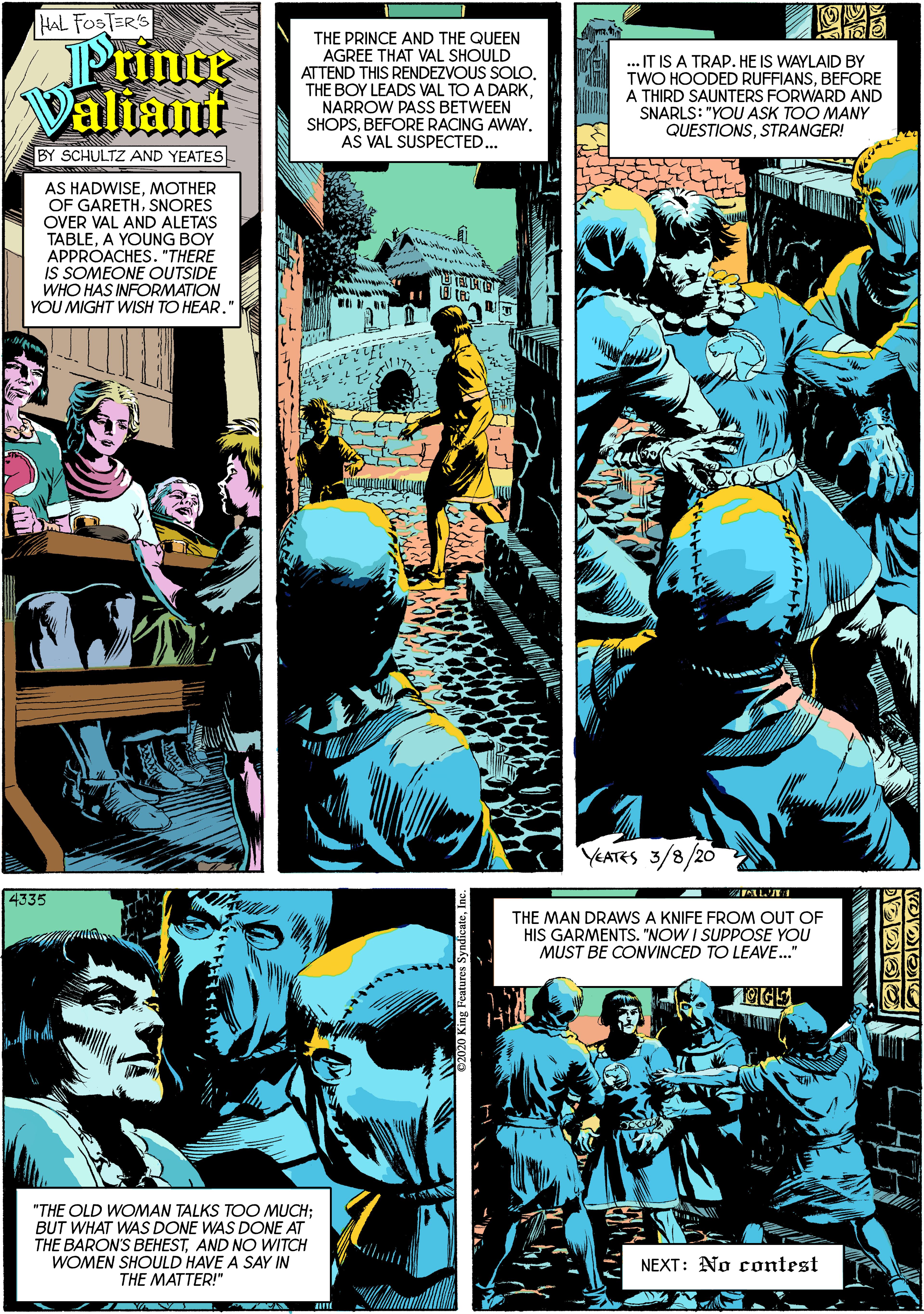 Comics OCR: HAL FOSTER'S Printr Valiant THE PRINCE AND THE QUEEN AGREE THAT VAL SHOULD ATTEND THIS RENDEZVOUS SOLONARROW PASS BETWEEN SHOPSBEFORE RACING AWAY. AS VAL SUSPECTED... .. IT IS A TRAP. HE IS WAYLAID BY TWO HOODED RUFFIANSBEFORE A THIRD SAUNTERS FORWARD AND SNARLS: "YOU ASK TOO MANY QUESTIONSSTRANGER! BY SCHULTZ AND YEATES AS HADWISEMOTHER OF GARETHSNORES OVER VAL AND ALETAS TABLEA YOUNG BOY APPROACHES. "THERE is SOMEONE OUTSIDE WHO HAS INFORMATION YOU MIGHT WISH TO HEAR. YEATES 3/8/20 4335 THE MAN DRAWS A KNIFE FROM OUT OF HIS GARMENTS. "NOW I SUPPOSE YOU MUST BE CONVINCED TO LEAVE." OGE "THE OLD WOMAN TALKS TOO MUCH; BUT WHAT WAS DONE WAS DONE AT THE BARON'S BEHESTAND NO WITCH WOMEN SHOULD HAVE A SAY IN THE MATTER!" NEXT: No contest HAL FOSTER'S Printr Valiant THE PRINCE AND THE QUEEN AGREE THAT VAL SHOULD ATTEND THIS RENDEZVOUS SOLOTHE BOY LEADS VAL TO A DARKNARROW PASS BETWEEN SHOPSBEFORE RACING AWAY. AS VAL SUSPECTED... .. IT IS A TRAP. HE IS WAYLAID BY TWO HOODED RUFFIANSBEFORE A THIRD SAUNTERS FORWARD AND SNARLS: "YOU ASK TOO MANY QUESTIONSSTRANGER! BY SCHULTZ AND YEATES AS HADWISEMOTHER OF GARETHSNORES OVER VAL AND ALETAS TABLEA YOUNG BOY APPROACHES. "THERE is SOMEONE OUTSIDE WHO HAS INFORMATION YOU MIGHT WISH TO HEAR. YEATES 3/8/20 4335 THE MAN DRAWS A KNIFE FROM OUT OF HIS GARMENTS. "NOW I SUPPOSE YOU MUST BE CONVINCED TO LEAVE." OGE "THE OLD WOMAN TALKS TOO MUCH; BUT WHAT WAS DONE WAS DONE AT THE BARON'S BEHESTAND NO WITCH WOMEN SHOULD HAVE A SAY IN THE MATTER!" NEXT: No contest