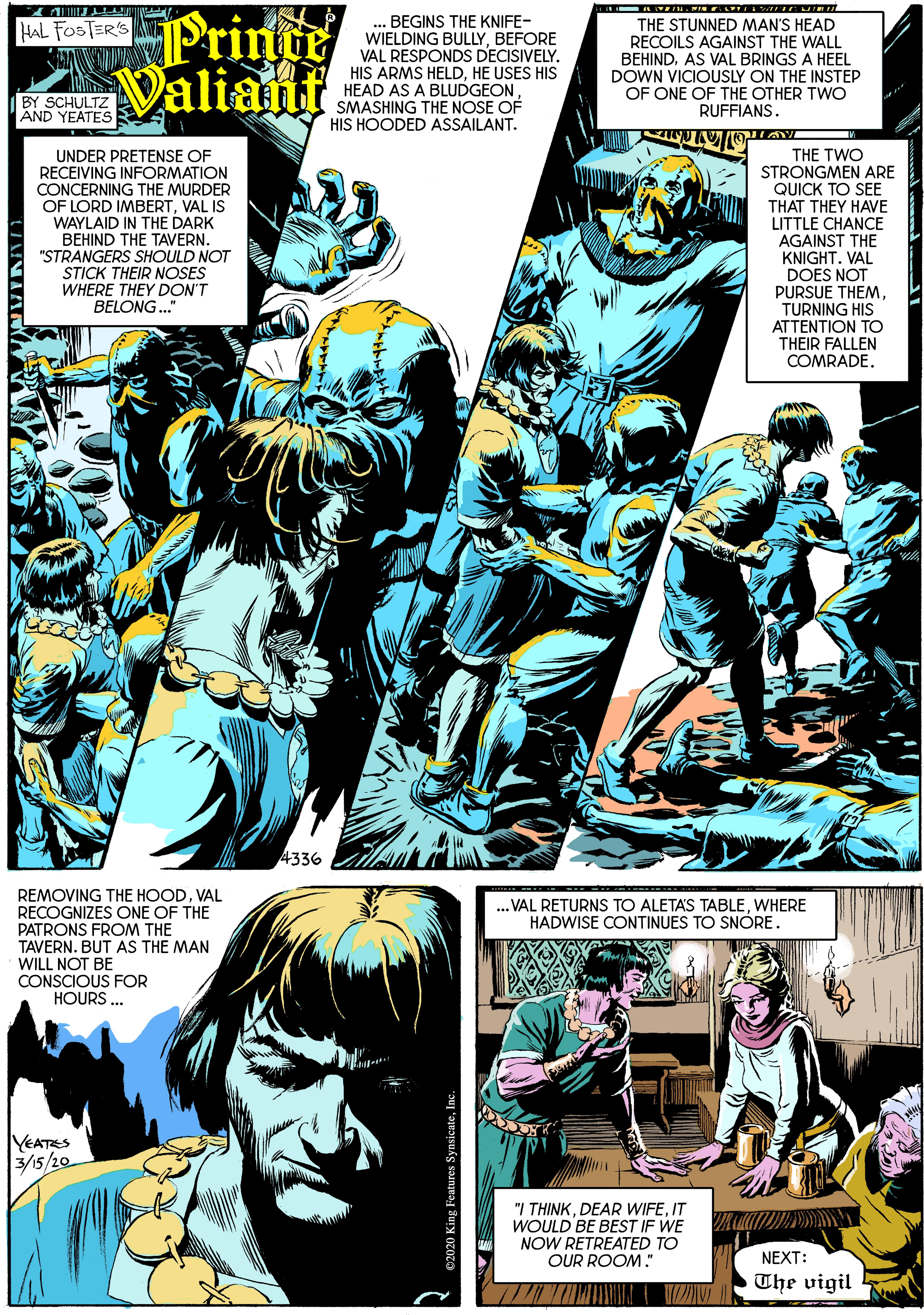 Illustration OCR: Printe Valiant ASHNG THE NOSE OF BEGINS THE KNIFE- WIELDING BULLYBEFORE VAL RESPONDS DECISIVELY. HIS ARMS HELDHE USES HIS HEAD AS A BLUDGEONTHE STUNNED MAN'S HEAD RECOILS AGAINST THE WALL BEHINDAS VAL BRINGS A HEEL DOWN VICIOUSLY ON THE INSTEP OF ONE OF THE OTHER TWO RUFFIANS. HAL FOSTER'S BY SCHULTZ AND YEATES HIS HOODED ASSAILANT. UNDER PRETENSE OF RECEIVING INFORMATION CONCERNING THE MURDER OF LORD IMBERTVAL IS WAYLAID IN THE DARK BEHIND THE TAVERN. "STRANGERS SHOULD NOT STICK THEIR NOSES WHERE THEY DON'T BELONG." THE TWO STRONGMEN ARE QUICK TO SEE THAT THEY HAVE LITTLE CHANCE AGAINST THE KNIGHT. VAL DOES NOT PURSUE THEMTURNING HIS ATTENTION TO THEIR FALLEN COMRADE. 4336 REMOVING THE HOODVAL RECOGNIZES ONE OF THE PATRONS FROM THE TAVERN. BUT AS THE MAN WILL NOT BE CONSCIOUS FOR HOURS ... .. VAL RETURNS TO ALETAS TABLEWHERE HADWISE CONTINUES TO SNÓRE. YEATES 3/5/20 "I THINKIT NOW RETREATED TO OUR ROOM." NEXT: The vigil Printe Valiant ASHNG THE NOSE OF BEGINS THE KNIFE- WIELDING BULLYBEFORE VAL RESPONDS DECISIVELY. HIS ARMS HELDHE USES HIS HEAD AS A BLUDGEONTHE STUNNED MAN'S HEAD RECOILS AGAINST THE WALL BEHINDAS VAL BRINGS A HEEL DOWN VICIOUSLY ON THE INSTEP OF ONE OF THE OTHER TWO RUFFIANS. HAL FOSTER'S BY SCHULTZ AND YEATES HIS HOODED ASSAILANT. UNDER PRETENSE OF RECEIVING INFORMATION CONCERNING THE MURDER OF LORD IMBERTVAL IS WAYLAID IN THE DARK BEHIND THE TAVERN. "STRANGERS SHOULD NOT STICK THEIR NOSES WHERE THEY DON'T BELONG." THE TWO STRONGMEN ARE QUICK TO SEE THAT THEY HAVE LITTLE CHANCE AGAINST THE KNIGHT. VAL DOES NOT PURSUE THEMTURNING HIS ATTENTION TO THEIR FALLEN COMRADE. 4336 REMOVING THE HOODVAL RECOGNIZES ONE OF THE PATRONS FROM THE TAVERN. BUT AS THE MAN WILL NOT BE CONSCIOUS FOR HOURS ... .. VAL RETURNS TO ALETAS TABLEWHERE HADWISE CONTINUES TO SNÓRE. YEATES 3/5/20 "I THINKDEAR WIFEIT NOW RETREATED TO OUR ROOM." NEXT: The vigil