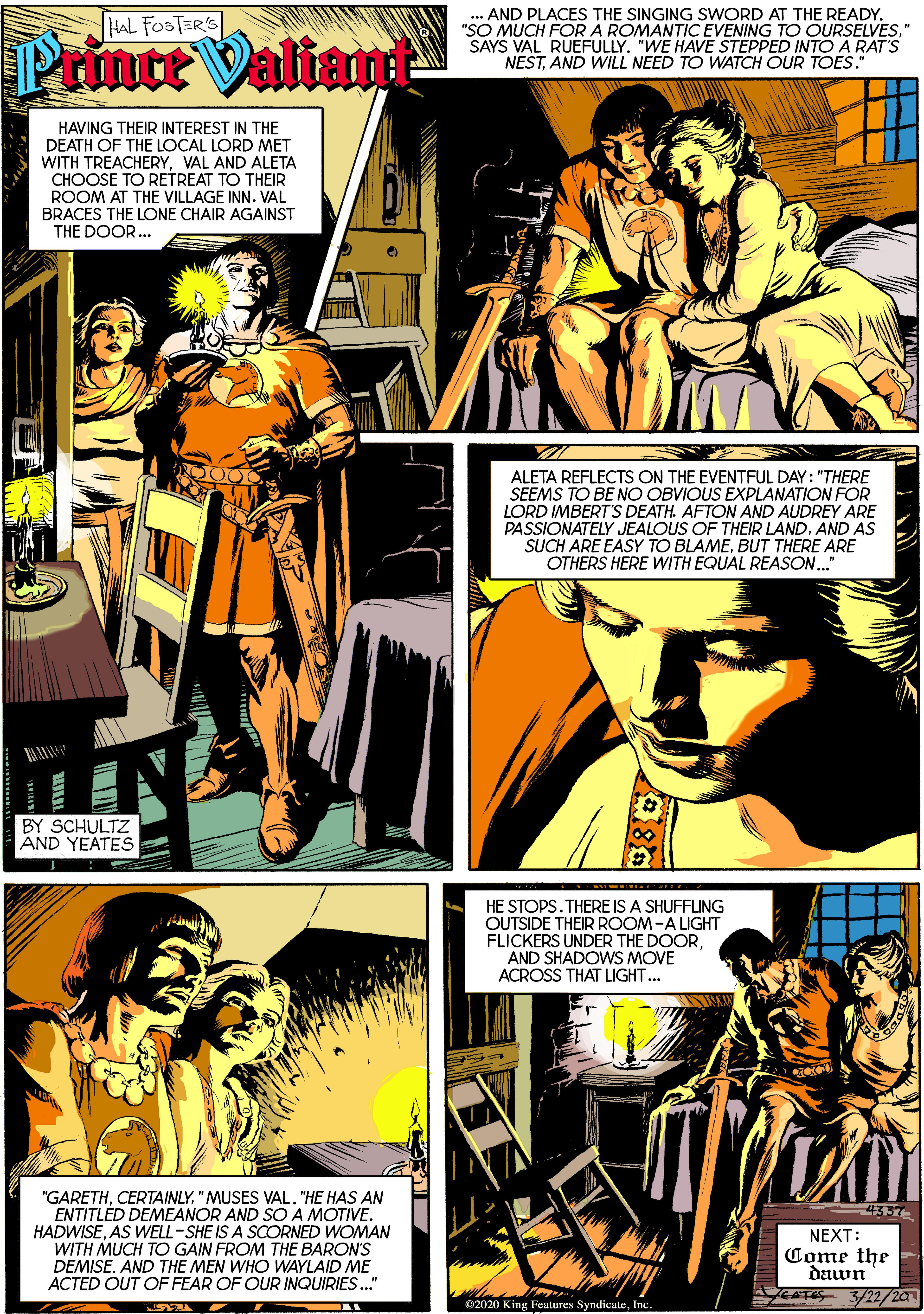 Parallel OCR: ... AND PLACES THE SINGING SWORD AT THE READY. "SO MUCH FORA ROMANTIC EVENING TO OURSELVES" SAYS VAL RUEFULLY. "WE HAVE STEPPED INTO A RAT'S NESTAND WILL NEED TO WATCH OUR TOES. HAL FOSTER'S Prince ValianE HAVING THEIR INTEREST IN THE DEATH OF THE LOCAL LORD MET WITH TREACHERYVAL AND ALETA CHOOSE TO RETREAT TO THEIR ROOM AT THE VILLAGE INN. VAL BRACES THE LONE CHAIR AGAINST THE DOOR.. ALETA REFLECTS ON THE EVENTFUL DAY: "THERE SEEMS TO BE NO OBVIOUS EXPLANATION FOR LORD IMBERT'S DEATH. AFTON AND AUDREY ARE PASSIONATELY JEALOUS OF THEIR LANDAND AS SUCH ARE EASY TO BLAMEBUT THERE ARE OTHERS HERE WITH EQUAL REASON." BY SCHULTZ AND YEATES HE STOPS.THERE IS A SHUFFLING OUTSIDE THEIR ROOM-A LIGHT FLICKERS UNDER THE DOORAND SHADOWS MOVE ACROSS THAT LIGHT. "GARETH"MUSES VAL. "HE HAS AN ENTITLÉD DEMEANOR AND SO A MOTIVE. HADWISEAS WELL-SHE IS A SCORNED WOMAN WITH MUCH TO GAIN FROM THE BARON'S DEMISE. AND THE MEN WHO WAYLAID ME ACTED OUT OF FEAR OF OUR INQUIRIES." 4357 NEXT: Come the dawn KATS 3/22/20 C2020 King Features SyndicateInc. ... AND PLACES THE SINGING SWORD AT THE READY. "SO MUCH FORA ROMANTIC EVENING TO OURSELVES" SAYS VAL RUEFULLY. "WE HAVE STEPPED INTO A RAT'S NESTAND WILL NEED TO WATCH OUR TOES. HAL FOSTER'S Prince ValianE HAVING THEIR INTEREST IN THE DEATH OF THE LOCAL LORD MET WITH TREACHERYVAL AND ALETA CHOOSE TO RETREAT TO THEIR ROOM AT THE VILLAGE INN. VAL BRACES THE LONE CHAIR AGAINST THE DOOR.. ALETA REFLECTS ON THE EVENTFUL DAY: "THERE SEEMS TO BE NO OBVIOUS EXPLANATION FOR LORD IMBERT'S DEATH. AFTON AND AUDREY ARE PASSIONATELY JEALOUS OF THEIR LANDAND AS SUCH ARE EASY TO BLAMEBUT THERE ARE OTHERS HERE WITH EQUAL REASON." BY SCHULTZ AND YEATES HE STOPS.THERE IS A SHUFFLING OUTSIDE THEIR ROOM-A LIGHT FLICKERS UNDER THE DOORAND SHADOWS MOVE ACROSS THAT LIGHT. "GARETH"MUSES VAL. "HE HAS AN ENTITLÉD DEMEANOR AND SO A MOTIVE. HADWISEAS WELL-SHE IS A SCORNED WOMAN WITH MUCH TO GAIN FROM THE BARON'S DEMISE. AND THE MEN WHO WAYLAID ME ACTED OUT OF FEAR OF OUR INQUIRIES." 4357 NEXT: Come the dawn KATS 3/22/20 C2020 King Features Syndicate